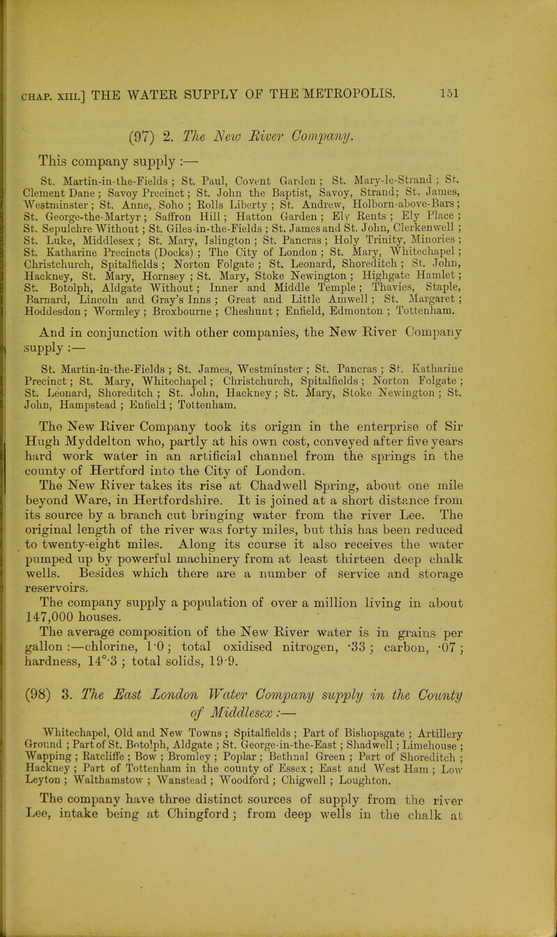 (97) 2. The Neio River Company. This company supply :— St. Martin-in-the-Fields ; St. Paul, Covent Garden ; St. Mary-le-Strand ; St. Clement Dane; Savoy Precinct; St. John the Baptist, Savoy, Strand; St. James, AVestminster; St. Anne,.Soho; Rolls Liberty; St. Andrew, Holborn-above-Bars; St. George-the-Martyr; Saffron Hill; Hatton Garden; Ely Rents ; Ely Place ; St. Sepulchre Without; St. Giles-in-the-Fields ; St. James and St. John, Clerkenwell ; St. Luke, Middlesex; St. Mary, Islington; St. Pancras; Holy Trinity, Minories ; St. Katharine Precincts (Docks) ; The City of London; St. Mary, Whitechapel; Christchurch, Spitalfields ; Norton Folgate ; St. Leonard, Shoreditch ; St. John, Hackney, St. Mary, Hornsey ; St. Mary, Stoke Newington ; Highgate Hamlet; St. Botolph, Aldgate Without; Inner and Middle Temple; Thavies, Staple, Barnard, Lincoln and Gray's Inns ; Great and Little Amwell; St. Margaret ; Hoddesdon ; Wormley ; Broxbourne ; Cheshunt; Enfield, Edmonton ; Tottenham. And in conjunction with other companies, the New River Company supply :— St. Martin-in-the-Fields ; St. James, Westminster ; St. Tancras ; St. Katharine Precinct; St. Mary, Whitechapel; Christchurch, Spitalfields ; Norton Folgate ; St. Leonard, Shoreditch ; St. John, Hackney; St. Mary, Stoke Newington; St. John, Hampstead ; Enfieli ; Tottenham. The New River Company took its origin in the enterprise of Sir Hugh Myddelton who, partly at his own cost, conveyed after five years hard work water in an artificial channel from the springs in the county of Hertford into the City of London. The New Eiver takes its rise at Chad well Spring, about one mile beyond Ware, in Hertfordshire. It is joined at a short distance from its source by a branch cut bringing water from the river Lee. The original length of the river was forty miles, but this has been reduced to twenty-eight miles. Along its course it also receives the water pumped up by powerful machinery from at least thirteen deep chalk wells. Besides which there are a number of service and storage reservoirs. The company supply a population of over a million living in about 147,000 houses. The average composition of the New River water is in grains per gallon:—chlorine, L0; total oxidised nitrogen, '33; carbon, -07; hardness, 14°-3 ; total solids, 19 9. (98) 3. The East London Water Company supply in the County of Middlesex:— Whitechapel, Old and New Towns ; Spitalfields ; Part of Bishopsgate ; Artillery Ground ; Part of St. Botolph, Aldgate ; St. George-in-the-East; Shad well; Limehouse ; Wapping ; Ratcliffe ; Bow ; Bromley ; Poplar; Bethnal Green ; Part of Shoreditch ; Hackney ; Part of Tottenham in the county of Essex; East and West Ham ; Low Leyton ; Walthamstow ; Wanstead ; Woodford ; Chigwell ; Loughton. The company have three distinct sources of supply from the river Lee, intake being at Chingford; from deep wells in the chalk at