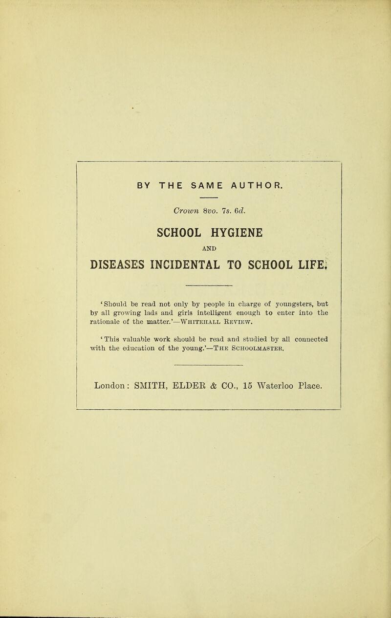 BY THE SAME AUTHOR. Crown 8vo. 7s. 6d. SCHOOL HYGIENE AND DISEASES INCIDENTAL TO SCHOOL LIFE, 'Should be read not only by people in charge of youngsters, but by all growing lads and girls intelligent enough to enter into the rationale of the matter.'—Whitehall Review. 'This valuable work should be read and studied by all connected with the education of the young.'—The Schoolmaster. London: SMITH, ELDEB & CO., 15 Waterloo Place.