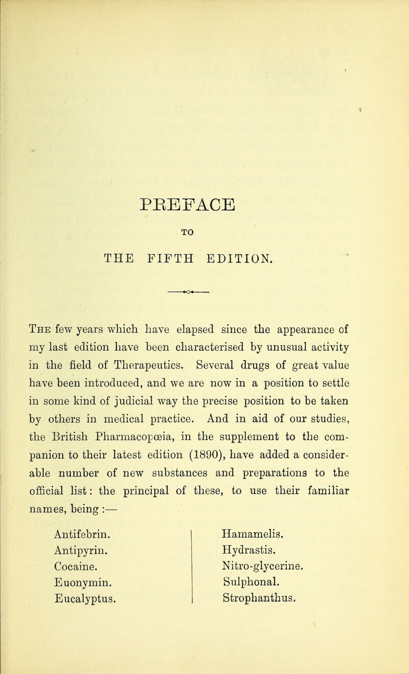 PREFACE TO THE FIFTH EDITION. The few years which have elapsed since the appearance of my last edition have been characterised by unusual activity in the field of Therapeutics. Several drugs of great value have been introduced, and we are now in a position to settle in some kind of judicial way the precise position to be taken by others in medical practice. And in aid of our studies, the British Pharmacopoeia, in the supplement to the com- panion to their latest edition (1890), have added a consider- able number of new substances and preparations to the official list: the principal of these, to use their familiar names, being :— Antifebrin. Antipyrin. Cocaine. Euonymin. Eucalyptus. Hamamelis. Hydrastis. Nitro-glycerine. Sulphonal. Strophanthus.