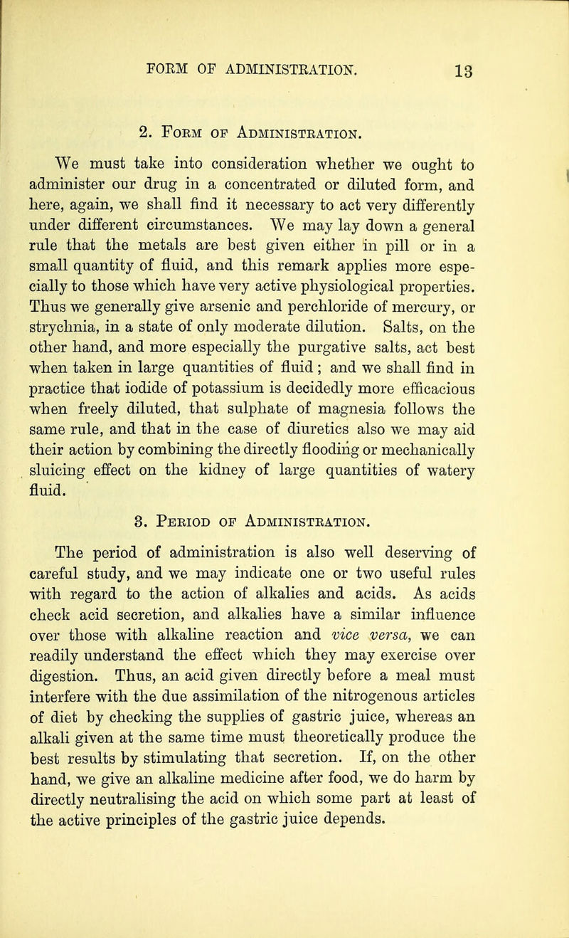 2. Foem of Administration. We must take into consideration whether we ought to administer our drug in a concentrated or diluted form, and here, again, we shall find it necessary to act very differently under different circumstances. We may lay down a general rule that the metals are best given either in pill or in a small quantity of fluid, and this remark applies more espe- cially to those which have very active physiological properties. Thus we generally give arsenic and perchloride of mercury, or strychnia, in a state of only moderate dilution. Salts, on the other hand, and more especially the purgative salts, act best when taken in large quantities of fluid ; and we shall find in practice that iodide of potassium is decidedly more efficacious when freely diluted, that sulphate of magnesia follows the same rule, and that in the case of diuretics also we may aid their action by combining the directly flooding or mechanically sluicing effect on the kidney of large quantities of watery fluid. 3. Period of Administration. The period of administration is also well deserving of careful study, and we may indicate one or two useful rules with regard to the action of alkalies and acids. As acids check acid secretion, and alkalies have a similar influence over those with alkaline reaction and vice versa, we can readily understand the effect which they may exercise over digestion. Thus, an acid given directly before a meal must interfere with the due assimilation of the nitrogenous articles of diet by checking the supplies of gastric juice, whereas an alkali given at the same time must theoretically produce the best results by stimulating that secretion. If, on the other hand, we give an alkaline medicine after food, we do harm by directly neutralising the acid on which some part at least of the active principles of the gastric juice depends.