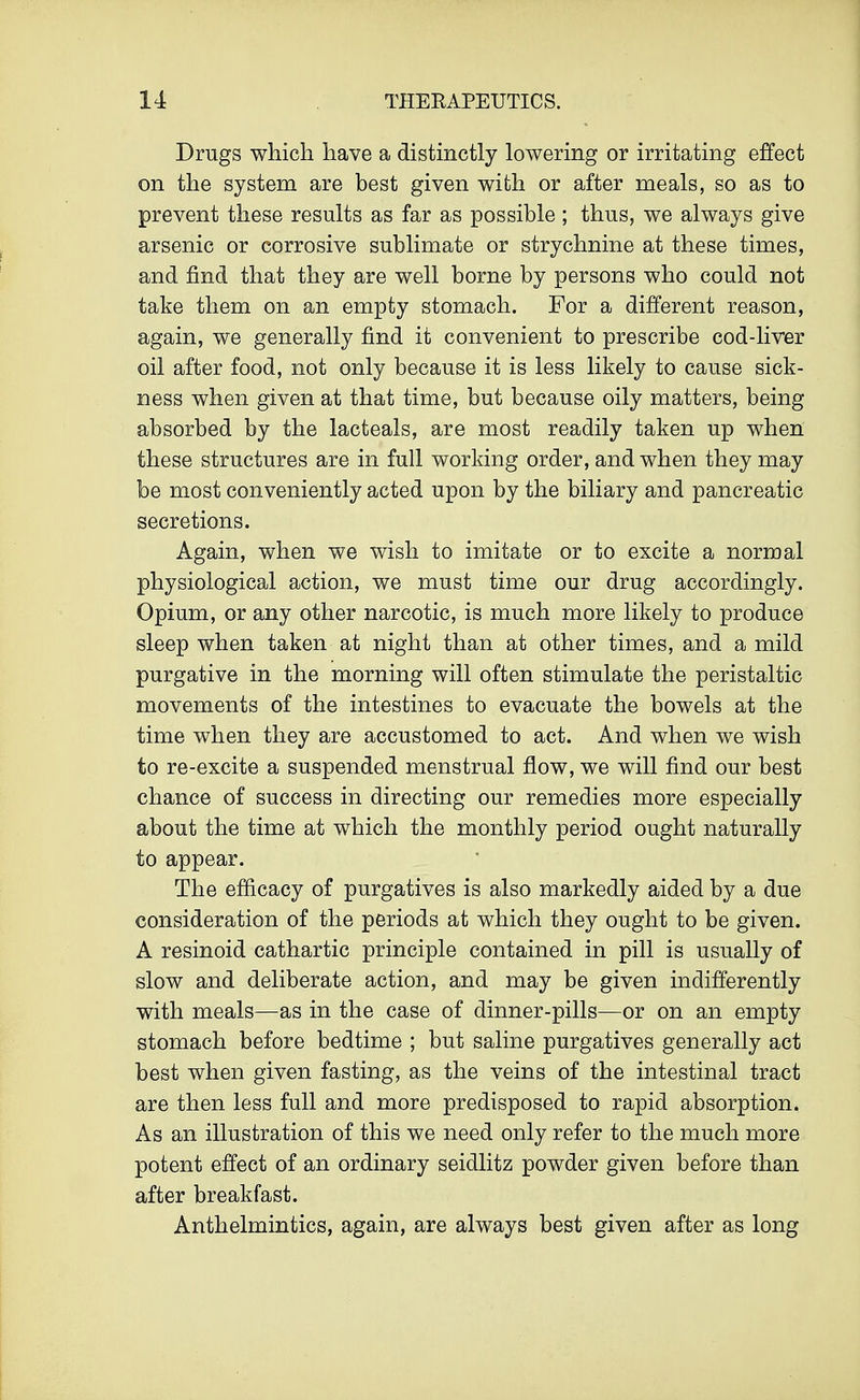 Drugs which have a distinctly lowering or irritating effect on the system are best given with or after meals, so as to prevent these results as far as possible ; thus, we always give arsenic or corrosive sublimate or strychnine at these times, and find that they are well borne by persons who could not take them on an empty stomach. For a different reason, again, we generally find it convenient to prescribe cod-liver oil after food, not only because it is less likely to cause sick- ness when given at that time, but because oily matters, being absorbed by the lacteals, are most readily taken up when these structures are in full working order, and when they may be most conveniently acted upon by the biliary and pancreatic secretions. Again, when we wish to imitate or to excite a normal physiological action, we must time our drug accordingly. Opium, or any other narcotic, is much more likely to produce sleep when taken at night than at other times, and a mild purgative in the morning will often stimulate the peristaltic movements of the intestines to evacuate the bowels at the time when they are accustomed to act. And when we wish to re-excite a suspended menstrual flow, we will find our best chance of success in directing our remedies more especially about the time at which the monthly period ought naturally to appear. The efficacy of purgatives is also markedly aided by a due consideration of the periods at which they ought to be given. A resinoid cathartic principle contained in pill is usually of slow and deliberate action, and may be given indifferently with meals—as in the case of dinner-pills—or on an empty stomach before bedtime ; but saline purgatives generally act best when given fasting, as the veins of the intestinal tract are then less full and more predisposed to rapid absorption. As an illustration of this we need only refer to the much more potent effect of an ordinary seidlitz powder given before than after breakfast. Anthelmintics, again, are always best given after as long