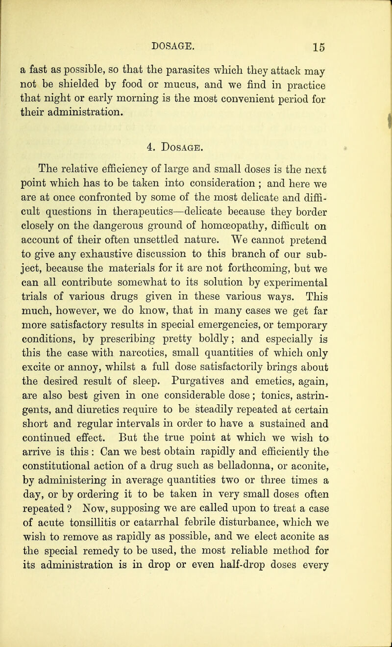 a fast as possible, so that the parasites which they attack may not be shielded by food or mucus, and we find in practice that night or early morning is the most convenient period for their administration. 4. Dosage. The relative efficiency of large and small doses is the next point which has to be taken into consideration ; and here we are at once confronted by some of the most delicate and diffi- cult questions in therapeutics—delicate because they border closely on the dangerous ground of homoeopathy, difficult on account of their often unsettled nature. We cannot pretend to give any exhaustive discussion to this branch of our sub- ject, because the materials for it are not forthcoming, but we can all contribute somewhat to its solution by experimental trials of various drugs given in these various ways. This much, however, we do know, that in many cases we get far more satisfactory results in special emergencies, or temporary conditions, by prescribing pretty boldly; and especially is this the case with narcotics, small quantities of which only excite or annoy, whilst a full dose satisfactorily brings about the desired result of sleep. Purgatives and emetics, again, are also best given in one considerable dose; tonics, astrin- gents, and diuretics require to be steadily repeated at certain short and regular intervals in order to have a sustained and continued effect. But the true point at which we wish to arrive is this : Can we best obtain rapidly and efficiently the constitutional action of a drug such as belladonna, or aconite, by administering in average quantities two or three times a day, or by ordering it to be taken in very small doses often repeated ? Now, supposing we are called upon to treat a case of acute tonsillitis or catarrhal febrile disturbance, which we wish to remove as rapidly as possible, and we elect aconite as the special remedy to be used, the most reliable method for its administration is in drop or even half-drop doses every