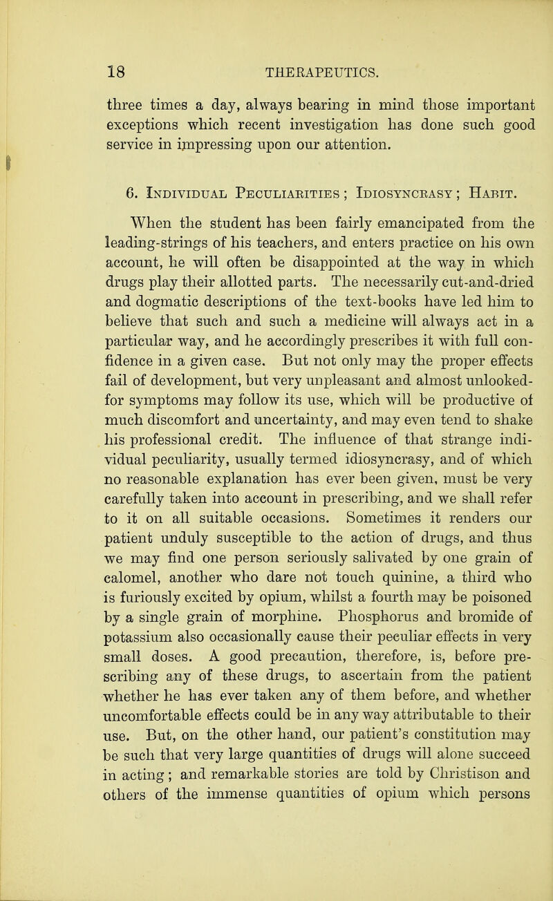 three times a day, always bearing in mind those important exceptions which recent investigation has done such good service in impressing upon our attention. 6. Individual Peculiaeities ; Idiosyncrasy ; Habit. When the student has been fairly emancipated from the leading-strings of his teachers, and enters practice on his own account, he will often be disappointed at the way in which drugs play their allotted parts. The necessarily cut-and-dried and dogmatic descriptions of the text-books have led him to believe that such and such a medicine will always act in a particular way, and he accordingly prescribes it with full con- fidence in a given case. But not only may the proper effects fail of development, but very unpleasant and almost unlooked- for symptoms may follow its use, which will be productive of much discomfort and uncertainty, and may even tend to shake his professional credit. The influence of that strange indi- vidual peculiarity, usually termed idiosyncrasy, and of which no reasonable explanation has ever been given, must be very carefully taken into account in prescribing, and we shall refer to it on all suitable occasions. Sometimes it renders our patient unduly susceptible to the action of drugs, and thus we may find one person seriously salivated by one grain of calomel, another who dare not touch quinine, a third who is furiously excited by opium, whilst a fourth may be poisoned by a single grain of morphine. Phosphorus and bromide of potassium also occasionally cause their peculiar effects in very small doses. A good precaution, therefore, is, before pre- scribing any of these drugs, to ascertain from the patient whether he has ever taken any of them before, and whether uncomfortable effects could be in any way attributable to their use. But, on the other hand, our patient's constitution may be such that very large quantities of drugs will alone succeed in acting; and remarkable stories are told by Christison and others of the immense quantities of opium which persons