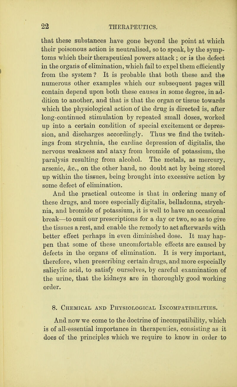 that these substances have gone beyond the point at which their poisonous aotion is neutralised, so to speak, by the symp- toms which their therapeutical powers attack ; or is the defect in the organs of elimination, which fail to expel them efficiently from the system ? It is probable that both these and the numerous other examples which our subsequent pages will contain depend upon both these causes in some degree, in ad- dition to another, and that is that the organ or tissue towards which the physiological action of the drug is directed is, after long-continued stimulation by repeated small doses, worked up into a certain condition of special excitement or depres- sion, and discharges accordingly. Thus we find the twitch- ings from strychnia, the cardiac depression of digitalis, the nervous weakness and ataxy from bromide of potassium, the paralysis resulting from alcohol. The metals, as mercury, arsenic, &c, on the other hand, no doubt act by being stored up within the tissues, being brought into excessive action by some defect of elimination. And the practical outcome is that in ordering many of these drugs, and more especially digitalis, belladonna, strych- nia, and bromide of potassium, it is well to have an occasional break—to omit our prescriptions for a day or two, so as to give the tissues a rest, and enable the remedy to act afterwards with better effect perhaps in even diminished dose. It may hap- pen that some of these uncomfortable effects are caused by defects in the organs of elimination. It is very important, therefore, when prescribing certain drugs, and more especially salicylic acid, to satisfy ourselves, by careful examination of the urine, that the kidneys are in thoroughly good working order. 8. Chemical and Physiological Incompatibilities. And now we come to the doctrine of incompatibility, which is of all-essential importance in therapeutics, consisting as it does of the principles which we require to know in order to