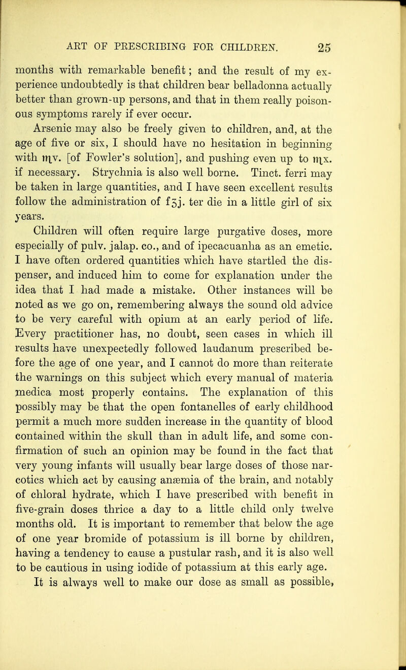 months with remarkable benefit; and the result of my ex- perience undoubtedly is that children bear belladonna actually better than grown-up persons, and that in them really poison- ous symptoms rarely if ever occur. Arsenic may also be freely given to children, and, at the age of five or six, I should have no hesitation in beginning with it|v. [of Fowler's solution], and pushing even up to n\x. if necessary. Strychnia is also well borne. Tinct. ferri may be taken in large quantities, and I have seen excellent results follow the administration of f5j. ter die in a little girl of six years. Children will often require large purgative doses, more especially of pulv. jalap, co., and of ipecacuanha as an emetic. I have often ordered quantities which have startled the dis- penser, and induced him to come for explanation under the idea that I had made a mistake. Other instances will be noted as we go on, remembering always the sound old advice to be very careful with opium at an early period of life. Every practitioner has, no doubt, seen cases in which ill results have unexpectedly followed laudanum prescribed be- fore the age of one year, and I cannot do more than reiterate the warnings on this subject which every manual of materia medica most properly contains. The explanation of this possibly may be that the open fontanelles of early childhood permit a much more sudden increase in the quantity of blood contained within the skull than in adult life, and some con- firmation of such an opinion may be found in the fact that very young infants will usually bear large doses of those nar- cotics which act by causing anemia of the brain, and notably of chloral hydrate, which I have prescribed with benefit in five-grain doses thrice a day to a little child only twelve months old. It is important to remember that below the age of one year bromide of potassium is ill borne by children, having a tendency to cause a pustular rash, and it is also well to be cautious in using iodide of potassium at this early age. It is always well to make our dose as small as possible,