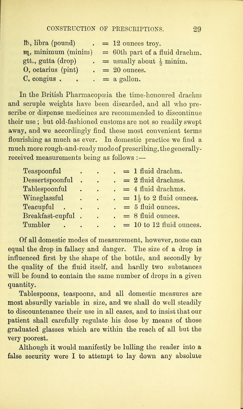 lb, libra (pound) w\, minimum (minim) gtt., gutta (drop) 0, octarius (pint) C, congius . = 12 ounces troy. = 60th part of a fluid drachm. = usually about 4 minim. = 20 ounces. = a gallon. In the British Pharmacopoeia the time-honoured drachm and scruple weights have been discarded, and all who pre- scribe or dispense medicines are recommended to discontinue their use ; but old-fashioned customs are not so readily swept away, and we accordingly find these most convenient terms flourishing as much as ever. In domestic practice we find a much more rough-and-ready mode of prescribing, the generally- received measurements being as follows Teaspoonful Dessertspoonful Tablespoonful Wineglassful Teacupful Breakfast-cupful Tumbler 1 fluid drachm. 2 fluid drachms. 4 fluid drachms. 1^ to 2 fluid ounces. 5 fluid ounces. 8 fluid ounces. 10 to 12 fluid ounces. Of all domestic modes of measurement, however, none can equal the drop in fallacy and danger. The size of a drop is influenced first by the shape of the bottle, and secondly by the quality of the fluid itself, and hardly two substances will be found to contain the same number of drops in a given quantity. Tablespoons, teaspoons, and all domestic measures are most absurdly variable in size, and we shall do well steadily to discountenance their use in all cases, and to insist that our patient shall carefully regulate his dose by means of those graduated glasses which are within the reach of all but the very poorest. Although it would manifestly be lulling the reader into a false security were I to attempt to lay down any absolute