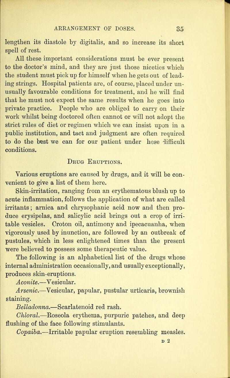 lengthen its diastole by digitalis, and so increase its short spell of rest. All these important considerations must be ever present to the doctor's mind, and they are just those niceties which the student must pick up for himself when he gets out of lead- ing strings. Hospital patients are, of course, placed under un- usually favourable conditions for treatment, and he will find that he must not expect the same results when he goes into private practice. People who are obliged to carry on their work whilst being doctored often cannot or will not adopt the strict rules of diet or regimen which we can insist upon in a public institution, and tact and judgment are often required to do the best we can for our patient under hese difficult conditions. Deug Eruptions. Various eruptions are caused by drugs, and it will be con- venient to give a list of them here. Skin-irritation, ranging from an erythematous blush up to acute inflammation, follows the application of what are called irritants; arnica and chrysophanic acid now and then pro- duce erysipelas, and salicylic acid brings out a crop of irri- table vesicles. Croton oil, antimony and ipecacuanha, when vigorously used by inunction, are followed by an outbreak of pustules, which in less enlightened times than the present were believed to possess some therapeutic value. The following is an alphabetical list of the drugs whose internal administration occasionally, and usually exceptionally, produces skin-eruptions. Aconite.—Vesicular. Arsenic—Vesicular, papular, pustular urticaria, brownish staining. Belladonna.—Scarlatenoid red rash. Chloral.—Eoseola erythema, purpuric patches, and deep flushing of the face following stimulants. Copaiba.—Irritable papular eruption resembling measles. D 2