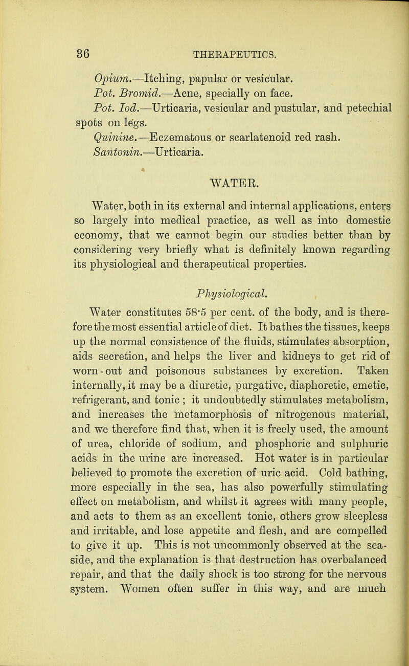 Opium.—Itching, papular or vesicular. Pot. Bromid.—Acne, specially on face. Pot. Iod.—Urticaria, vesicular and pustular, and petechial spots on legs. Quinine.—Eczematous or scarlatenoid red rash. Santonin.—Urticaria. 4 WATER. Water, both in its external and internal applications, enters so largely into medical practice, as well as into domestic economy, that we cannot begin our studies better than by considering very briefly what is definitely known regarding its physiological and therapeutical properties. Physiological. Water constitutes 58*5 per cent, of the body, and is there- fore the most essential article of diet. It bathes the tissues, keeps up the normal consistence of the fluids, stimulates absorption, aids secretion, and helps the liver and kidneys to get rid of worn-out and poisonous substances by excretion. Taken internally, it may be a diuretic, purgative, diaphoretic, emetic, refrigerant, and tonic ; it undoubtedly stimulates metabolism, and increases the metamorphosis of nitrogenous material, and we therefore find that, when it is freely used, the amount of urea, chloride of sodium, and phosphoric and sulphuric acids in the urine are increased. Hot water is in particular believed to promote the excretion of uric acid. Cold bathing, more especially in the sea, has also powerfully stimulating effect on metabolism, and whilst it agrees with many people, and acts to them as an excellent tonic, others grow sleepless and irritable, and lose appetite and flesh, and are compelled to give it up. This is not uncommonly observed at the sea- side, and the explanation is that destruction has overbalanced repair, and that the daily shock is too strong for the nervous system. Women often suffer in this way, and are much