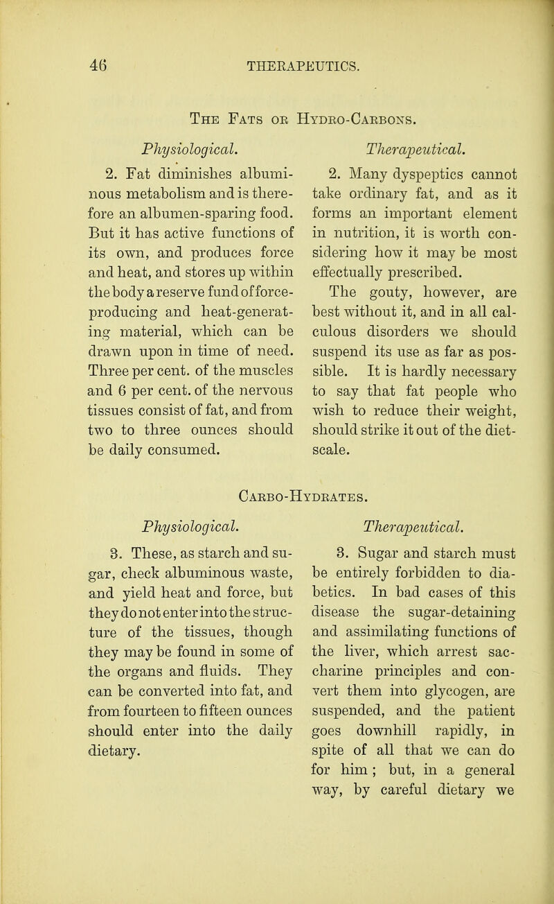The Fats oe Hydeo-Caebons. Physiological. 2. Fat diminishes albumi- nous metabolism and is there- fore an albumen-sparing food. But it has active functions of its own, and produces force and heat, and stores up within the body a reserve fund of force- producing and heat-generat- ing material, which can be drawn upon in time of need. Three per cent, of the muscles and 6 per cent, of the nervous tissues consist of fat, and from two to three ounces should be daily consumed. Therapeutical. 2. Many dyspeptics cannot take ordinary fat, and as it forms an important element in nutrition, it is worth con- sidering how it may be most effectually prescribed. The gouty, however, are best without it, and in all cal- culous disorders we should suspend its use as far as pos- sible. It is hardly necessary to say that fat people who wish to reduce their weight, should strike it out of the diet- scale. Caebo-Hydeates. Physiological. 3. These, as starch and su- gar, check albuminous waste, and yield heat and force, but they do not enter into the struc- ture of the tissues, though they may be found in some of the organs and fluids. They can be converted into fat, and from fourteen to fifteen ounces should enter into the daily dietary. Therapeutical. 3. Sugar and starch must be entirely forbidden to dia- betics. In bad cases of this disease the sugar-detaining and assimilating functions of the liver, which arrest sac- charine principles and con- vert them into glycogen, are suspended, and the patient goes downhill rapidly, in spite of all that we can do for him ; but, in a general way, by careful dietary we