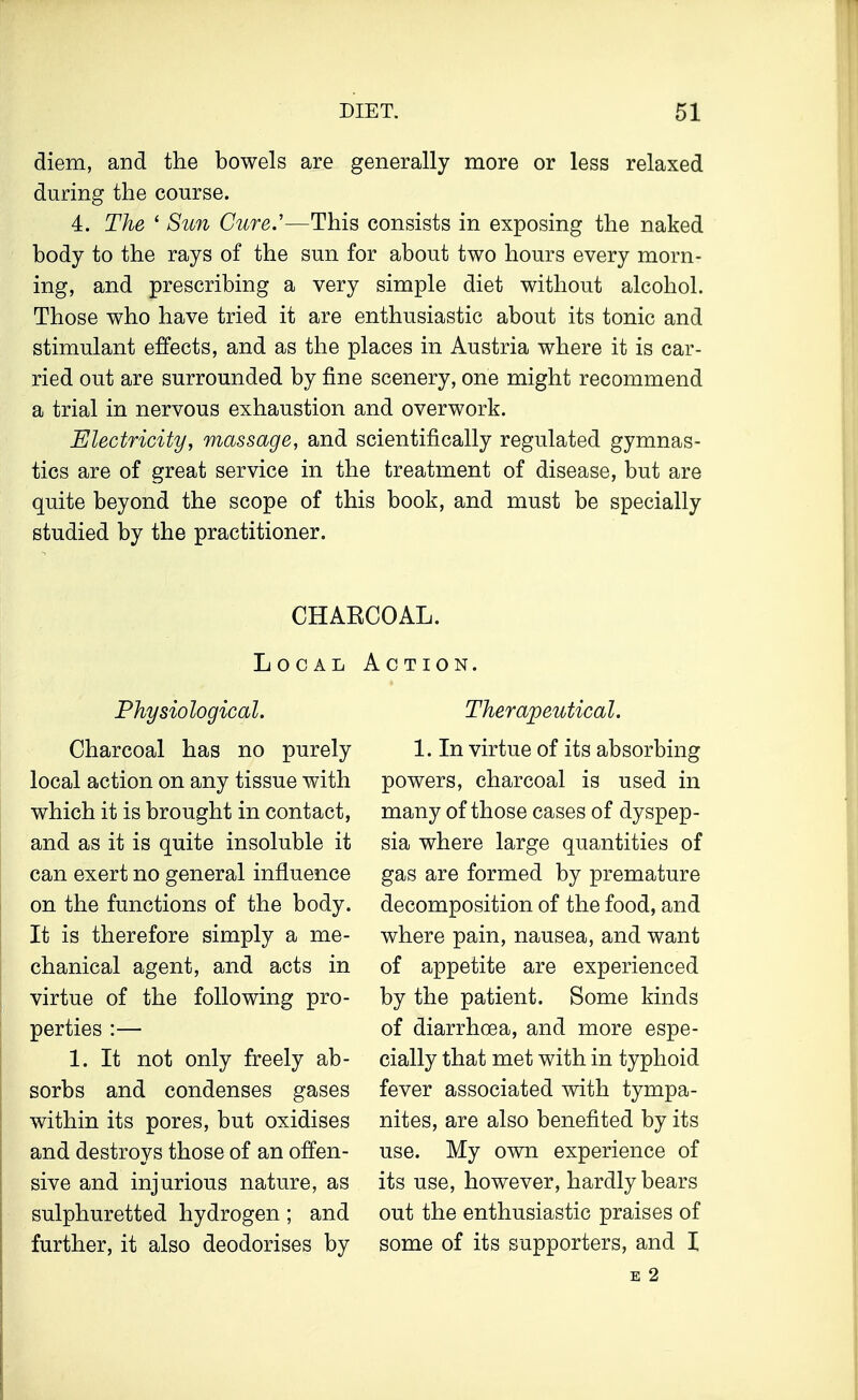 diem, and the bowels are generally more or less relaxed during the course. 4. The 1 Sun Cure.'—This consists in exposing the naked body to the rays of the sun for about two hours every morn- ing, and prescribing a very simple diet without alcohol. Those who have tried it are enthusiastic about its tonic and stimulant effects, and as the places in Austria where it is car- ried out are surrounded by fine scenery, one might recommend a trial in nervous exhaustion and overwork. Electricity, massage, and scientifically regulated gymnas- tics are of great service in the treatment of disease, but are quite beyond the scope of this book, and must be specially studied by the practitioner. CHAKCOAL. Local Action. Physiological. Charcoal has no purely local action on any tissue with which it is brought in contact, and as it is quite insoluble it can exert no general influence on the functions of the body. It is therefore simply a me- chanical agent, and acts in virtue of the following pro- perties :— 1. It not only freely ab- sorbs and condenses gases within its pores, but oxidises and destroys those of an offen- sive and injurious nature, as sulphuretted hydrogen ; and further, it also deodorises by Therapeutical. 1. In virtue of its absorbing powers, charcoal is used in many of those cases of dyspep- sia where large quantities of gas are formed by premature decomposition of the food, and where pain, nausea, and want of appetite are experienced by the patient. Some kinds of diarrhoea, and more espe- cially that met with in typhoid fever associated with tympa- nites, are also benefited by its use. My own experience of its use, however, hardly bears out the enthusiastic praises of some of its supporters, and 1 E 2