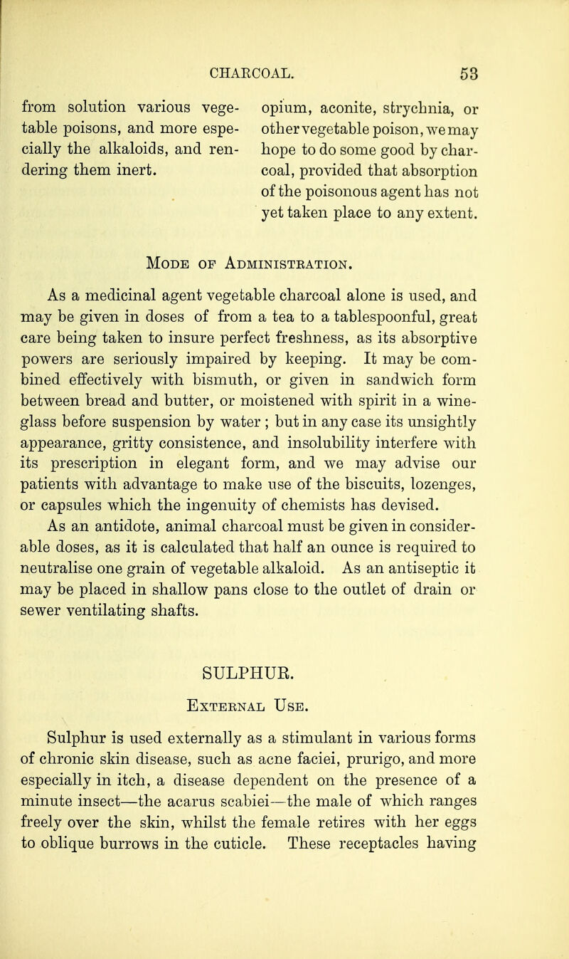 from solution various vege- table poisons, and more espe- cially the alkaloids, and ren- dering them inert. opium, aconite, strychnia, or other vegetable poison, we may hope to do some good by char- coal, provided that absorption of the poisonous agent has not yet taken place to any extent. Mode of Administration. As a medicinal agent vegetable charcoal alone is used, and may be given in doses of from a tea to a tablespoonful, great care being taken to insure perfect freshness, as its absorptive powers are seriously impaired by keeping. It may be com- bined effectively with bismuth, or given in sandwich form between bread and butter, or moistened with spirit in a wine- glass before suspension by water ; but in any case its unsightly appearance, gritty consistence, and insolubility interfere with its prescription in elegant form, and we may advise our patients with advantage to make use of the biscuits, lozenges, or capsules which the ingenuity of chemists has devised. As an antidote, animal charcoal must be given in consider- able doses, as it is calculated that half an ounce is required to neutralise one grain of vegetable alkaloid. As an antiseptic it may be placed in shallow pans close to the outlet of drain or sewer ventilating shafts. SULPHUR. External Use. Sulphur is used externally as a stimulant in various forms of chronic skin disease, such as acne faciei, prurigo, and more especially in itch, a disease dependent on the presence of a minute insect—the acarus scabiei—the male of which ranges freely over the skin, whilst the female retires with her eggs to oblique burrows in the cuticle. These receptacles having