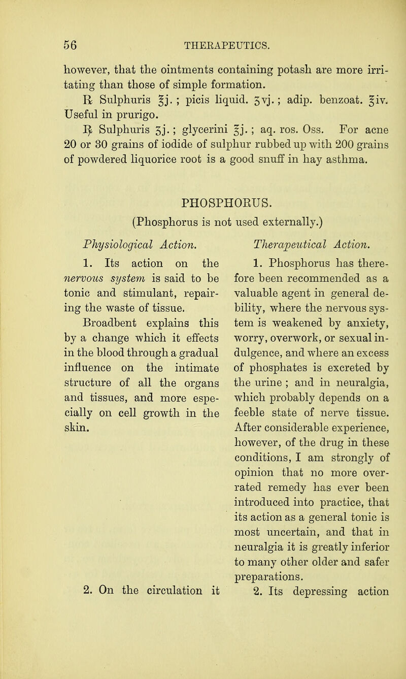 however, that the ointments containing potash are more irri- tating than those of simple formation. R Sulphuris Jj. ; picis liquid. 5vj.; adip. benzoat. Jiv. Useful in prurigo. ^ Sulphuris 5j.; glycerini Jj. ; aq. ros. Oss. For acne 20 or 30 grains of iodide of sulphur rubbed up with 200 grains of powdered liquorice root is a good snuff in hay asthma. PHOSPHOEUS. (Phosphorus is not used externally.) Physiological Action. 1. Its action on the nervous system is said to be tonic and stimulant, repair- ing the waste of tissue. Broadbent explains this by a change which it effects in the blood through a gradual influence on the intimate structure of all the organs and tissues, and more espe- cially on cell growth in the skin. 2. On the circulation it Therapeutical Action. 1. Phosphorus has there- fore been recommended as a valuable agent in general de- bility, where the nervous sys- tem is weakened by anxiety, worry, overwork, or sexual in- dulgence, and where an excess of phosphates is excreted by the urine ; and in neuralgia, which probably depends on a feeble state of nerve tissue. After considerable experience, however, of the drug in these conditions, I am strongly of opinion that no more over- rated remedy has ever been introduced into practice, that its action as a general tonic is most uncertain, and that in neuralgia it is greatly inferior to many other older and safer preparations. 2. Its depressing action