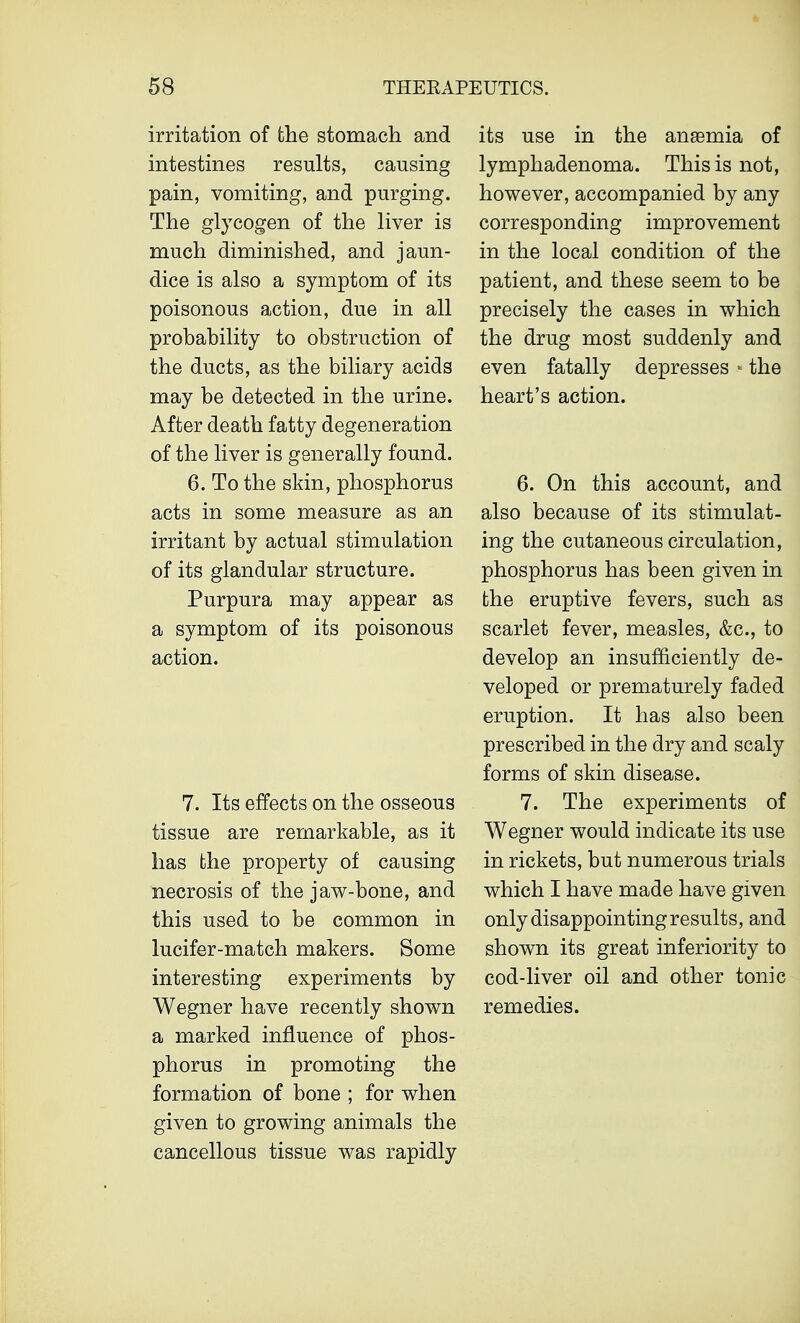 irritation of the stomach and intestines results, causing pain, vomiting, and purging. The glycogen of the liver is much diminished, and jaun- dice is also a symptom of its poisonous action, due in all probability to obstruction of the ducts, as the biliary acids may be detected in the urine. After death fatty degeneration of the liver is generally found. 6. To the skin, phosphorus acts in some measure as an irritant by actual stimulation of its glandular structure. Purpura may appear as a symptom of its poisonous action. 7. Its effects on the osseous tissue are remarkable, as it has the property of causing necrosis of the jaw-bone, and this used to be common in lucifer-match makers. Some interesting experiments by Wegner have recently shown a marked influence of phos- phorus in promoting the formation of bone ; for when given to growing animals the cancellous tissue was rapidly its use in the anasmia of lymphadenoma. This is not, however, accompanied by any corresponding improvement in the local condition of the patient, and these seem to be precisely the cases in which the drug most suddenly and even fatally depresses * the heart's action. 6. On this account, and also because of its stimulat- ing the cutaneous circulation, phosphorus has been given in the eruptive fevers, such as scarlet fever, measles, &c, to develop an insufficiently de- veloped or prematurely faded eruption. It has also been prescribed in the dry and scaly forms of skin disease. 7. The experiments of Wegner would indicate its use in rickets, but numerous trials which I have made have given only disappointing results, and shown its great inferiority to cod-liver oil and other tonic remedies.