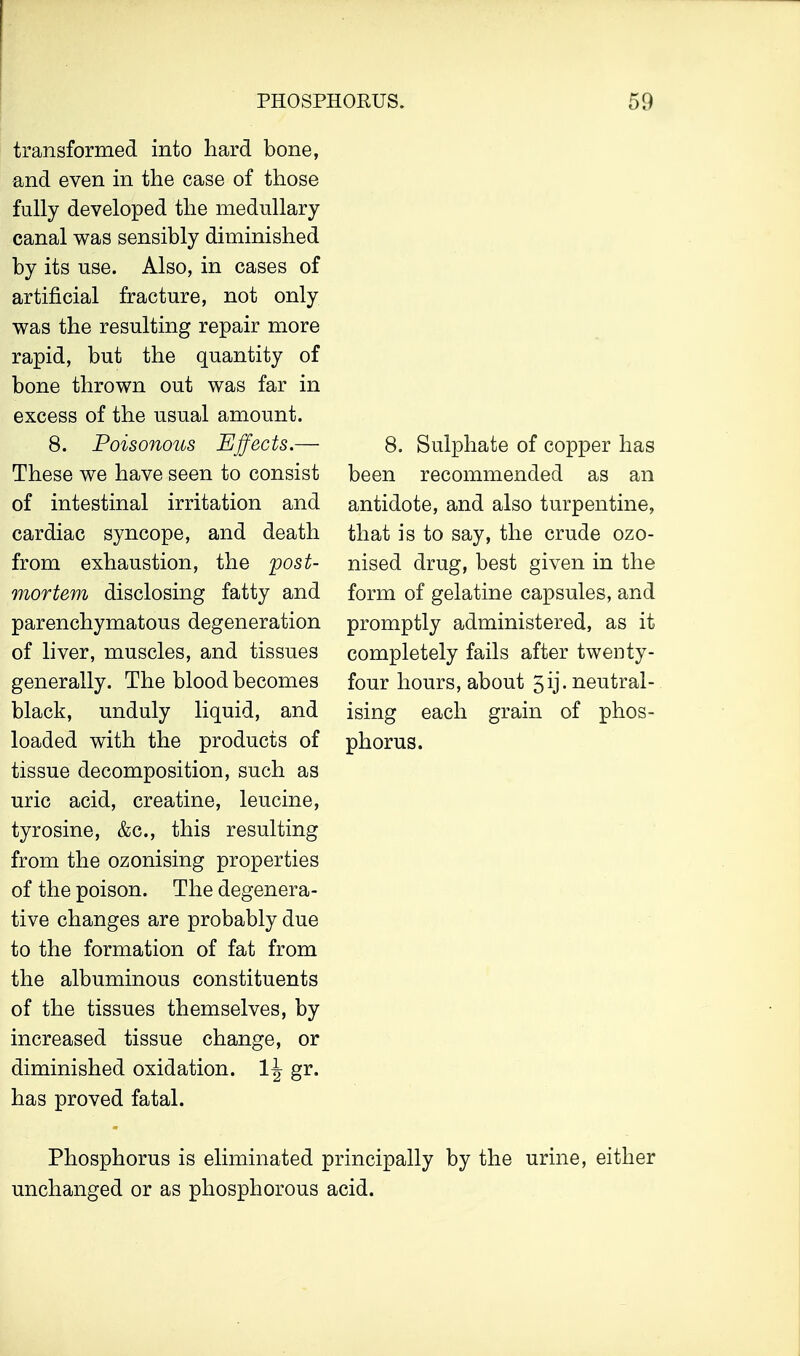 transformed into hard bone, and even in the case of those fully developed the medullary canal was sensibly diminished by its use. Also, in cases of artificial fracture, not only was the resulting repair more rapid, but the quantity of bone thrown out was far in excess of the usual amount. 8. Poisonous Effects.— These we have seen to consist of intestinal irritation and cardiac syncope, and death from exhaustion, the post- mortem disclosing fatty and parenchymatous degeneration of liver, muscles, and tissues generally. The blood becomes black, unduly liquid, and loaded with the products of tissue decomposition, such as uric acid, creatine, leucine, tyrosine, &c, this resulting from the ozonising properties of the poison. The degenera- tive changes are probably due to the formation of fat from the albuminous constituents of the tissues themselves, by increased tissue change, or diminished oxidation. 1^ gr. has proved fatal. 8. Sulphate of copper has been recommended as an antidote, and also turpentine, that is to say, the crude ozo- nised drug, best given in the form of gelatine capsules, and promptly administered, as it completely fails after twenty- four hours, about 5ij. neutral- ising each grain of phos- phorus. Phosphorus is eliminated principally by the urine, either unchanged or as phosphorous acid.