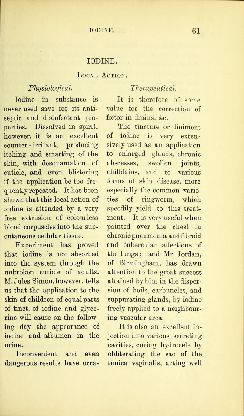 IODINE. Local Action. Physiological. Iodine in substance is never used save for its anti- septic and disinfectant pro- perties. Dissolved in spirit, however, it is an excellent counter - irritant, producing itching and smarting of the skin, with desquamation of cuticle, and even blistering if the application be too fre- quently repeated. It has been shown that this local action of iodine is attended by a very free extrusion of colourless blood corpuscles into the sub- cutaneous cellular tissue. Experiment has proved that iodine is not absorbed into the system through the unbroken cuticle of adults. M.Jules Simon,however, tells us that the application to the skin of children of equal parts of tinct. of iodine and glyce- rine will cause on the follow- ing day the appearance of iodine and albumen in the urine. Inconvenient and even dangerous results have occa- Therapeutical. It is therefore of some value for the correction of fcetor in drains, &c. The tincture or liniment of iodine is very exten- sively used as an application to enlarged glands, chronic abscesses, swollen joints, chilblains, and to various forms of skin disease, more especially the common varie- ties of ringworm, which speedily yield to this treat- ment. It is very useful when painted over the chest in chronic pneumonia and fibroid and tubercular affections of the lungs ; and Mr. Jordan, of Birmingham, has drawn attention to the great success attained by him in the disper- sion of boils, carbuncles, and suppurating glands, by iodine freely applied to a neighbour- ing vascular area. It is also an excellent in- jection into various secreting cavities, curing hydrocele by obliterating the sac of the tunica vaginalis, acting well