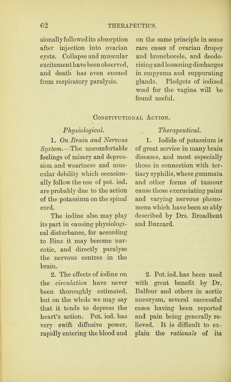 sionally followed its absorption after injection into ovarian cysts. Collapse and muscular excitement have been observed, and death has even ensued from respiratory paralysis. on the same principle in some rare cases of ovarian dropsy and bronchocele, and deodo- rising and lessening discharges in empyema and suppurating glands. Pledgets of iodised wool for the vagina will be found useful. Constitutional Action. Physiological. 1. On Brain and Nervous System.—The uncomfortable feelings of misery and depres- sion and weariness and mus- cular debility which occasion- ally follow the use of pot. iod. are probably due to the action of the potassium on the spinal cord. The iodine also may play its part in causing physiologi- cal disturbance, for according to Binz it may become nar- cotic, and directly paralyse the nervous centres in the brain. 2. The effects of iodine on the circulation have never been thoroughly estimated, but on the whole we may say that it tends to depress the heart's action. Pot. iod. has very swift diffusive power, rapidly entering the blood and Therapeutical. 1. Iodide of potassium is of great service in many brain diseases, and most especially those in connection with ter- tiary syphilis, where gummata and other forms of tumour cause those excruciating pains and varying nervous pheno- mena which have been so ably described by Drs. Broadbent and Buzzard. 2. Pot.iod. has been used with great benefit by Dr. Balfour and others in aortic aneurysm, several successful cases having been reported and pain being generally re- lieved. It is difficult to ex- plain the rationale of its
