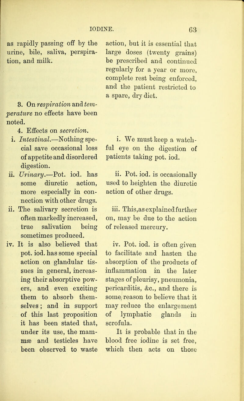 as rapidly passing off by the urine, bile, saliva, perspira- tion, and milk. 3. On respiration and tem- perature no effects have been noted. 4. Effects on secretion. i. Intestinal.—Nothing spe- cial save occasional loss of appetite and disordered digestion. ii. Urinary.—Pot. iod. has some diuretic action, more especially in con- nection with other drugs. ii. The salivary secretion is often markedly increased, true salivation being sometimes produced. iv. It is also believed that pot. iod. has some special action on glandular tis- sues in general, increas- ing their absorptive pow- ers, and even exciting them to absorb them- selves ; and in support of this last proposition it has been stated that, under its use, the mam- mae and testicles have been observed to waste action, but it is essential that large doses (twenty grains) be prescribed and continued regularly for a year or more, complete rest being enforced, and the patient restricted to a spare, dry diet. i. We must keep a watch- ful eye on the digestion of patients taking pot. iod. ii. Pot. iod. is occasionally used to heighten the diuretic action of other drugs. iii. This,as explained further on, may be due to the action of released mercury. iv. Pot. iod. is often given to facilitate and hasten the absorption of the products of inflammation in the later stages of pleurisy, pneumonia, pericarditis, &c, and there is some, reason to believe that it may reduce the enlargement of lymphatic glands in scrofula. It is probable that in the blood free iodine is set free, which then acts on those