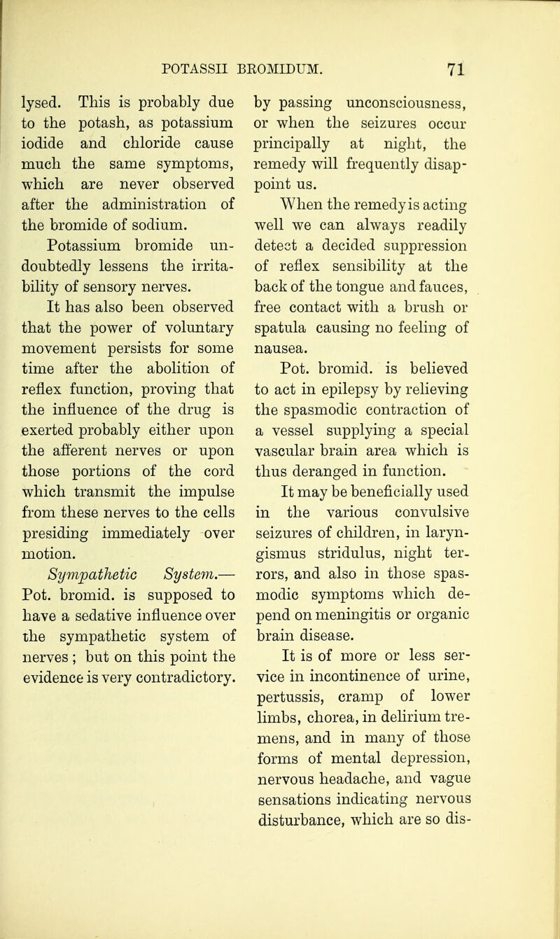 lysed. This is probably due to the potash, as potassium iodide and chloride cause much the same symptoms, which are never observed after the administration of the bromide of sodium. Potassium bromide un- doubtedly lessens the irrita- bility of sensory nerves. It has also been observed that the power of voluntary movement persists for some time after the abolition of reflex function, proving that the influence of the drug is exerted probably either upon the afferent nerves or upon those portions of the cord which transmit the impulse from these nerves to the cells presiding immediately over motion. Sympathetic System.— Pot. bromid. is supposed to have a sedative influence over the sympathetic system of nerves ; but on this point the evidence is very contradictory. by passing unconsciousness, or when the seizures occur principally at night, the remedy will frequently disap- point us. When the remedy is acting well we can always readily detect a decided suppression of reflex sensibility at the back of the tongue and fauces, free contact with a brush or spatula causing no feeling of nausea. Pot. bromid. is believed to act in epilepsy by relieving the spasmodic contraction of a vessel supplying a special vascular brain area which is thus deranged in function. It may be beneficially used in the various convulsive seizures of children, in laryn- gismus stridulus, night ter- rors, and also in those spas- modic symptoms which de- pend on meningitis or organic brain disease. It is of more or less ser- vice in incontinence of urine, pertussis, cramp of lower limbs, chorea, in delirium tre- mens, and in many of those forms of mental depression, nervous headache, and vague sensations indicating nervous disturbance, which are so dis-