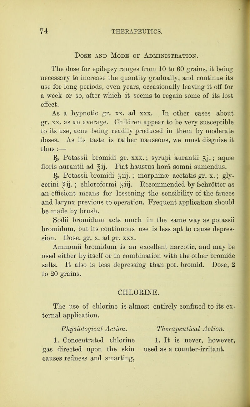 Dose and Mode op Administeation. The dose for epilepsy ranges from 10 to 60 grains, it being necessary to increase the quantity gradually, and continue its use for long periods, even years, occasionally leaving it off for a week or so, after which it seems to regain some of its lost effect. As a hypnotic gr. xx. ad xxx. In other cases about gr. xx. as an average. Children appear to be very susceptible to its use, acne being readily produced in them by moderate doses. As its taste is rather nauseous, we must disguise it thus :— Potassii bromidi gr. xxx.; syrupi aurantii 3j.; aquas floris aurantii ad gij. Fiat haustus hora somni sumendus. g> Potassii bromidi 5iij. ; morphinse acetatis gr. x.; gly- cerini ; chloroformi 5iij. Recommended by Schrotter as an efficient means for lessening the sensibility of the fauces and larynx previous to operation. Frequent application should be made by brush. Sodii bromidum acts much in the same way as potassii bromidum, but its continuous use is less apt to cause depres- sion. Dose, gr. x. ad gr. xxx. Ammonii bromidum is an excellent narcotic, and may be used either by itself or in combination with the other bromide salts. It also is less depressing than pot. bromid. Dose, 2 to 20 grains. CHLORINE. The use of chlorine is almost entirely confined to its ex- ternal application. Physiological Action. Therapeutical Action. 1. Concentrated chlorine 1. It is never, however, gas directed upon the skin used as a counter-irritant. causes redness and smarting,