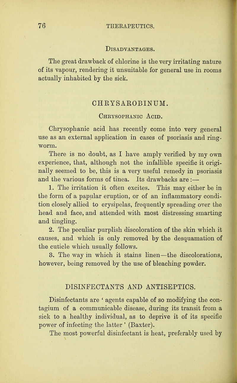 Disadvantages. The great drawback of chlorine is the very irritating nature of its vapour, rendering it unsuitable for general use in rooms actually inhabited by the sick. CHBYSAROBINUM. Cheysophanic Acid. Chrysophanic acid has recently come into very general use as an external application in cases of psoriasis and ring- worm. There is no doubt, as I have amply verified by my own experience, that, although not the infallible specific it origi- nally seemed to be, this is a very useful remedy in psoriasis and the various forms of tinea. Its drawbacks are :— 1. The irritation it often excites. This may either be in the form of a papular eruption, or of an inflammatory condi- tion closely allied to erysipelas, frequently spreading over the head and face, and attended with most distressing smarting and tingling. 2. The peculiar purplish discoloration of the skin which it causes, and which is only removed by the desquamation of the cuticle which usually follows. 3. The way in which it stains linen—the discolorations, however, being removed by the use of bleaching powder. DISINFECTANTS AND ANTISEPTICS. Disinfectants are ' agents capable of so modifying the con- tagium of a communicable disease, during its transit from a sick to a healthy individual, as to deprive it of its specific power of infecting the latter ' (Baxter). The most powerful disinfectant is heat, preferably used by