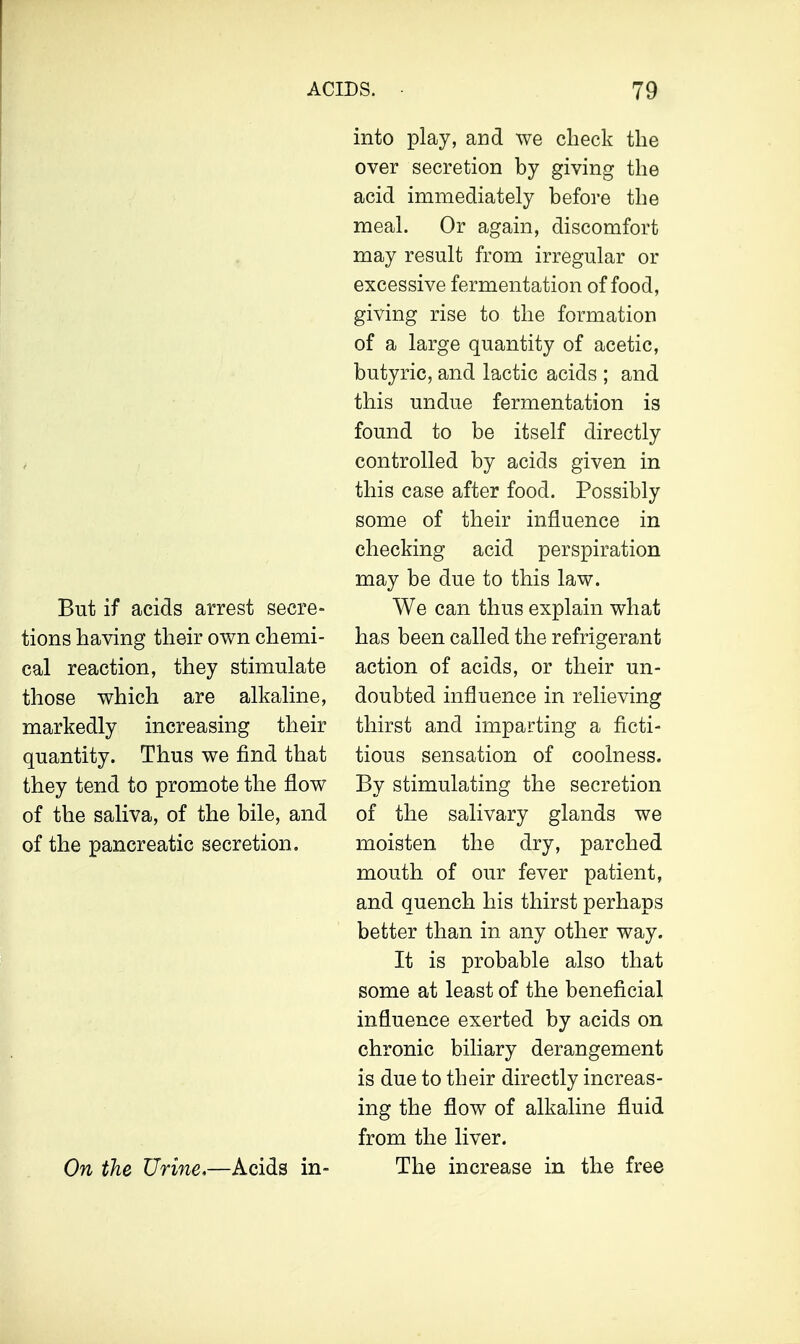 But if acids arrest secre- tions having their own chemi- cal reaction, they stimulate those which are alkaline, markedly increasing their quantity. Thus we find that they tend to promote the flow of the saliva, of the bile, and of the pancreatic secretion. On the Urine,—Acids in- into play, and we check the over secretion by giving the acid immediately before the meal. Or again, discomfort may result from irregular or excessive fermentation of food, giving rise to the formation of a large quantity of acetic, butyric, and lactic acids ; and this undue fermentation is found to be itself directly controlled by acids given in this case after food. Possibly some of their influence in checking acid perspiration may be due to this law. We can thus explain what has been called the refrigerant action of acids, or their un- doubted influence in relieving thirst and imparting a ficti- tious sensation of coolness. By stimulating the secretion of the salivary glands we moisten the dry, parched mouth of our fever patient, and quench his thirst perhaps better than in any other way. It is probable also that some at least of the beneficial influence exerted by acids on chronic biliary derangement is due to their directly increas- ing the flow of alkaline fluid from the liver. The increase in the free