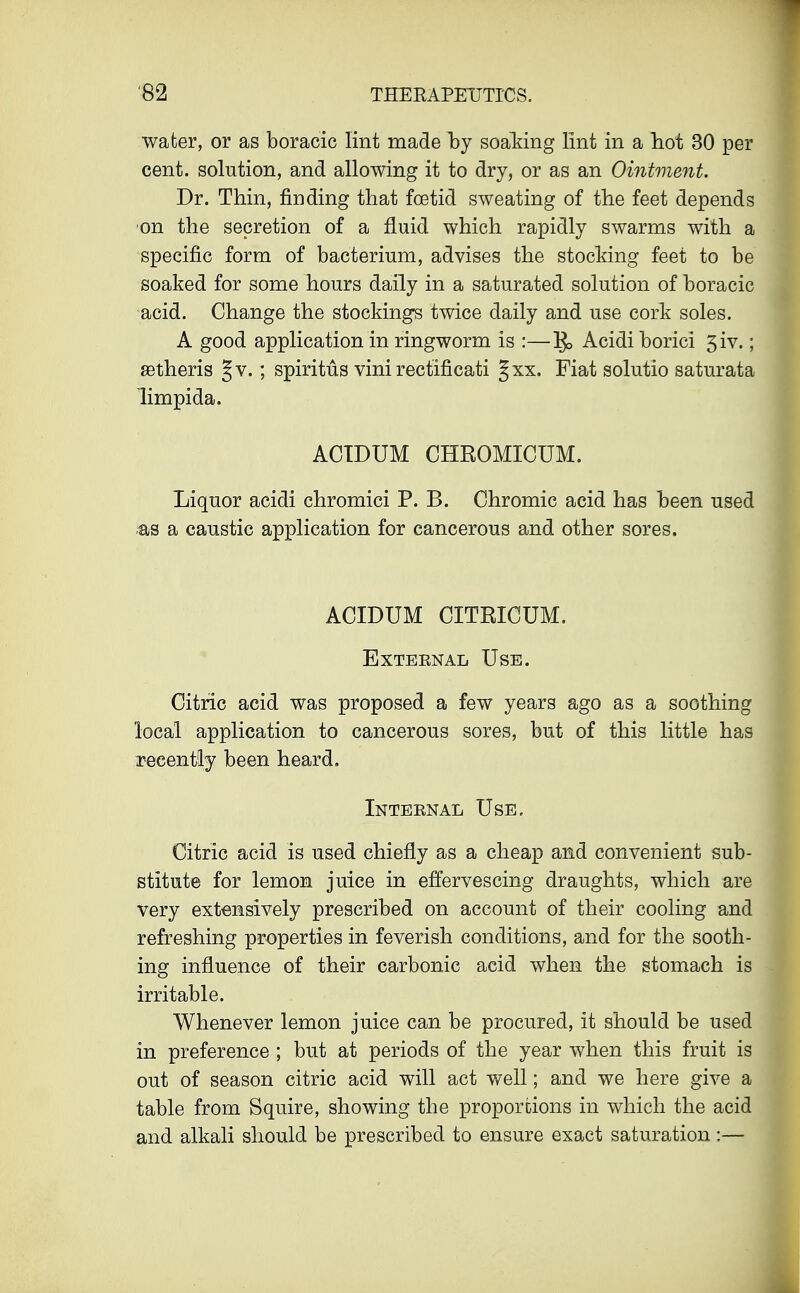 water, or as boracic lint made hy soaking lint in a hot 30 per cent, solution, and allowing it to dry, or as an Ointment. Dr. Thin, finding that foetid sweating of the feet depends •on the secretion of a fluid which rapidly swarms with a specific form of bacterium, advises the stocking feet to be soaked for some hours daily in a saturated solution of boracic acid. Change the stockings twice daily and use cork soles. A good application in ringworm is :—]£> Acidiborici 3iv.; aBtheris J v. ; spiritus vini rectificati ^xx. Fiat solutio saturata limpida. ACIDUM CHROMICUM. Liquor acidi chromici P. B. Chromic acid has been used as a caustic application for cancerous and other sores. ACIDUM CITRICUM. Exteenal Use. Citric acid was proposed a few years ago as a soothing local application to cancerous sores, but of this little has recently been heard. Inteenal Use. Citric acid is used chiefly as a cheap and convenient sub- stitute for lemon juice in effervescing draughts, which are Very extensively prescribed on account of their cooling and refreshing properties in feverish conditions, and for the sooth- ing influence of their carbonic acid when the stomach is irritable. Whenever lemon juice can be procured, it should be used in preference ; but at periods of the year when this fruit is out of season citric acid will act well; and we here give a table from Squire, showing the proportions in which the acid and alkali should be prescribed to ensure exact saturation:—