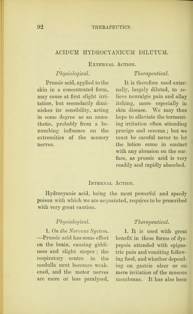 ACIDUM HYDROCYANICUM DILUTUM. External Action. Physiological. Prussic acid, applied to the skin in a concentrated form, may cause at first slight irri- tation, but secondarily dimi- nishes its sensibility, acting in some degree as an anaes- thetic, probably from a be- numbing influence on the extremities of the sensory nerves. Therapeutical. It is therefore used exter- nally, largely diluted, to re- lieve neuralgic pain and allay itching, more especially in skin disease. We may thus hope to alleviate the torment- ing irritation often attending prurigo and eczema ; but we must be careful never to let the lotion come in contact with any abrasion on the sur- face, as prussic acid is very readily and rapidly absorbed. Internal Action. Hydrocyanic acid, being the most powerful and speedy poison with which we are acquainted, requires to be prescribed with very great caution. Physiological. 1. On the Nervous System. —Prussic acid has some effect on the brain, causing giddi- ness and slight stupor ; the respiratory centre in the medulla next becomes weak- ened, and the motor nerves are more or less paralysed, Therapeutical. 1. It is used with great benefit in those forms of dys- pepsia attended with epigas- tric pain and vomiting follow- ing food, and whether depend- ing on gastric ulcer or on mere irritation of the mucous membrane. It has also been