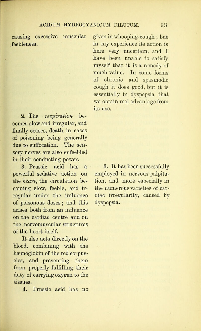 causing excessive muscular feebleness. 2. The respiration be- comes slow and irregular, and finally ceases, death in cases of poisoning being generally due to suffocation. The sen- sory nerves are also enfeebled in their conducting power. 3. Prussic acid has a powerful sedative action on the heart, the circulation be- coming slow, feeble, and ir- regular under the influence of poisonous doses; and this arises both from an influence on the cardiac centre and on the nervomuscular structures of the heart itself. It also acts directly on the blood, combining with the haemoglobin of the red corpus- cles, and preventing them from properly fulfilling their duty of carrying oxygen to the tissues. 4. Prussic acid has no given in whooping-cough ; but in my experience its action is here very uncertain, and I have been unable to satisfy myself that it is a remedy of much value. In some forms of chronic and spasmodic cough it does good, but it is essentially in dyspepsia that we obtain real advantage from its use. 3. It has been successfully employed in nervous palpita- tion, and more especially in the numerous varieties of car- diac irregularity, caused by dyspepsia.