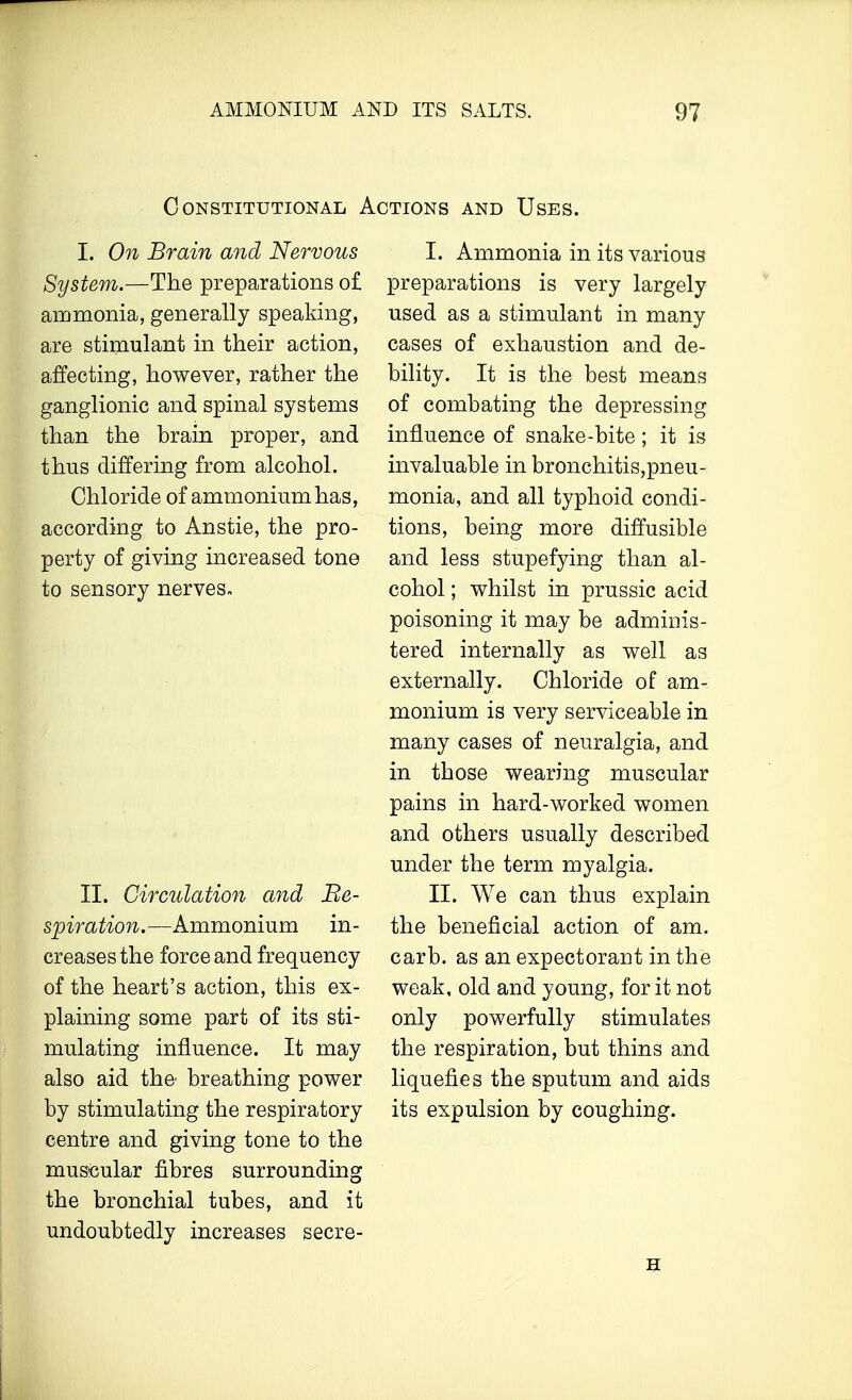 Constitutional Actions and Uses. I. On Brain and Nervous System.—The preparations of ammonia, generally speaking, are stimulant in their action, affecting, however, rather the ganglionic and spinal systems than the brain proper, and thus differing from alcohol. Chloride of ammonium has, according to Anstie, the pro- perty of giving increased tone to sensory nerves. II. Circulation and Be- spiration.—Ammonium in- creases the force and frequency of the heart's action, this ex- plaining some part of its sti- mulating influence. It may also aid the breathing power by stimulating the respiratory centre and giving tone to the muscular fibres surrounding the bronchial tubes, and it undoubtedly increases secre- I. Ammonia in its various preparations is very largely used as a stimulant in many cases of exhaustion and de- bility. It is the best means of combating the depressing influence of snake-bite; it is invaluable in bronchitis,pneu- monia, and all typhoid condi- tions, being more diffusible and less stupefying than al- cohol ; whilst in prussic acid poisoning it may be adminis- tered internally as well as externally. Chloride of am- monium is very serviceable in many cases of neuralgia, and in those wearing muscular pains in hard-worked women and others usually described under the term myalgia. II. We can thus explain the beneficial action of am. carb. as an expectorant in the weak, old and young, for it not only powerfully stimulates the respiration, but thins and liquefies the sputum and aids its expulsion by coughing.