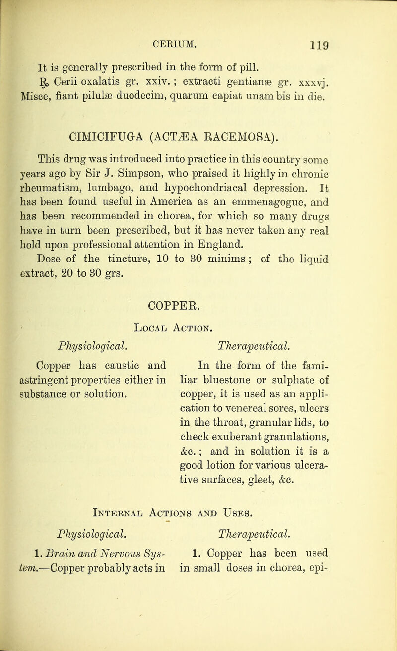 It is generally prescribed in the form of pill. ]J> Cerii oxalatis gr. xxiv. ; extracti gentians gr. xxxvj. Misce, flant pilulae duodecim, quarum capiat unam bis in die. CIMICIFUGA (ACTMA RACEMOSA). This drug was introduced into practice in this country some years ago by Sir J. Simpson, who praised it highly in chronic rheumatism, lumbago, and hypochondriacal depression. It has been found useful in America as an emmenagogue, and has been recommended in chorea, for which so many drugs have in turn been prescribed, but it has never taken any real hold upon professional attention in England. Dose of the tincture, 10 to 30 minims ; of the liquid extract, 20 to 30 grs. Local Physiological. Copper has caustic and astringent properties either in substance or solution. Action. Therapeutical. In the form of the fami- liar bluestone or sulphate of copper, it is used as an appli- cation to venereal sores, ulcers in the throat, granular lids, to check exuberant granulations, &c. ; and in solution it is a good lotion for various ulcera- tive surfaces, gleet, &c. Intebnal Actions and Uses. Physiological. Therapeutical. 1. Brain and Nervous Sys- 1. Copper has been used tern.—Copper probably acts in in small doses in chorea, epi-