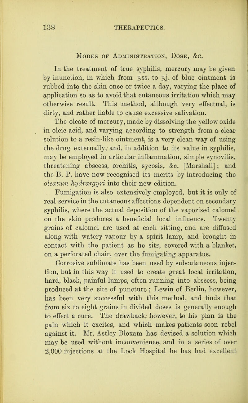 Modes of Administbation, Dose, &c. In the treatment of true syphilis, mercury may be given by inunction, in which from 5SS- to 5j- of blue ointment is rubbed into the skin once or twice a day, varying the place of application so as to avoid that cutaneous irritation which may otherwise result. This method, although very effectual, is dirty, and rather liable to cause excessive salivation. The oleate of mercury, made by dissolving the yellow oxide in oleic acid, and varying according to strength from a clear solution to a resin-like ointment, is a very clean way of using the drug externally, and, in addition to its value in syphilis, may be employed in articular inflammation, simple synovitis, threatening abscess, orchitis, sycosis, &c. [Marshall] ; and the B. P. have now recognised its merits by introducing the oleatum hydrargyri into their new edition. Fumigation is also extensively employed, but it is only of real service in the cutaneous affections dependent on secondary syphilis, where the actual deposition of the vaporised calomel on the skin produces a beneficial local influence. Twenty grains of calomel are used at each sitting, and are diffused along with watery vapour by a spirit lamp, and brought in contact with the patient as he sits, covered with a blanket, on a perforated chair, over the fumigating apparatus. Corrosive sublimate has been used by subcutaneous injec- tion, but in this way it used to create great local irritation, hard, black, painful lumps, often running into abscess, being produced at the site of puncture ; Lewin of Berlin, however, has been very successful with this method, and finds that from six to eight grains in divided doses is generally enough to effect a cure. The drawback,- however, to his plan is the pain which it excites, and which makes patients soon rebel against it. Mr. Astley Bloxam has devised a solution which may be used without inconvenience, and in a series of over 2,000 injections at the Lock Hospital he has had excellent