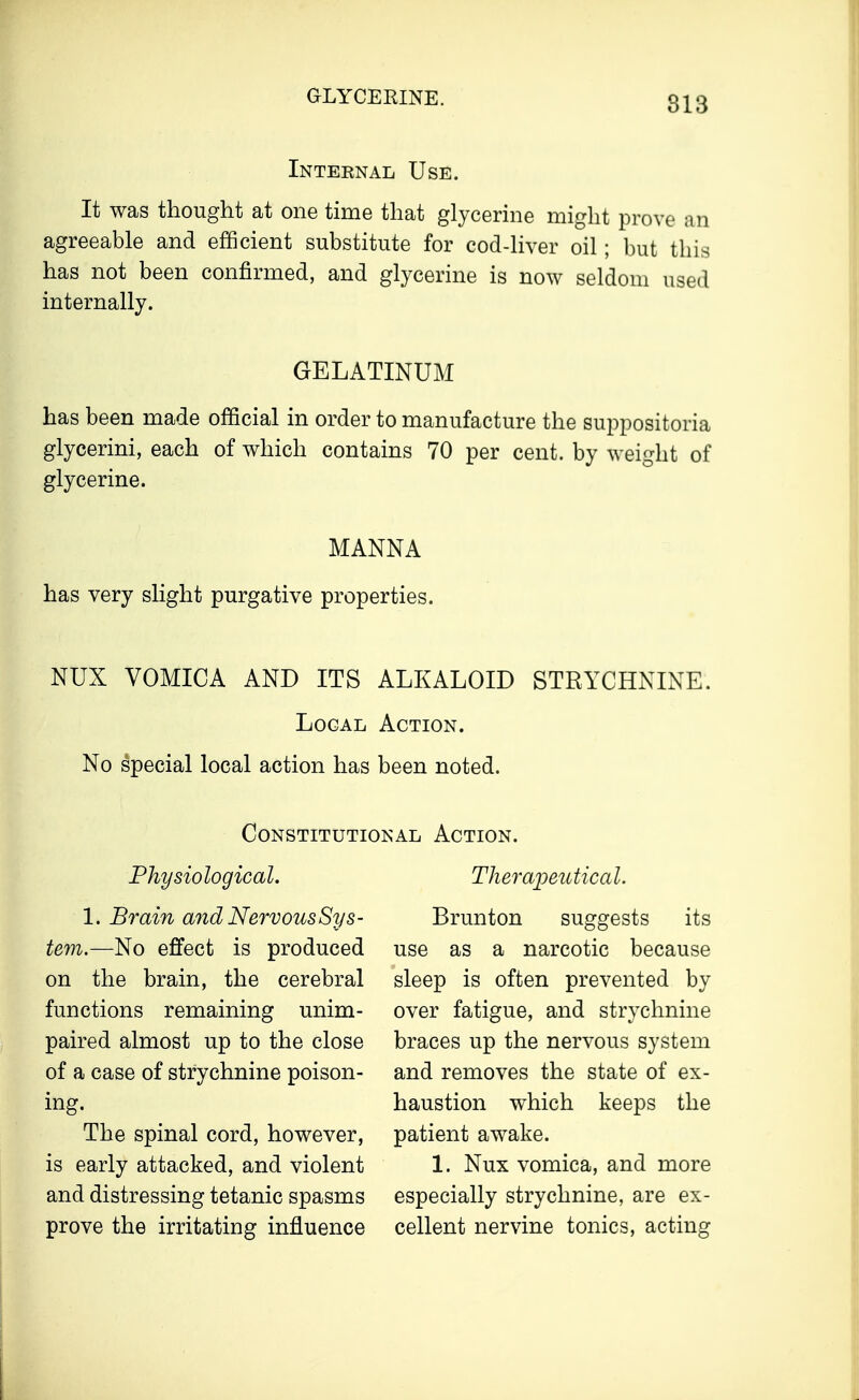 GLYCERINE. Internal Use. It was thought at one time that glycerine might prove an agreeable and efficient substitute for cod-liver oil; but this has not been confirmed, and glycerine is now seldom used internally. GELATINUM has been made official in order to manufacture the suppositoria glycerini, each of which contains 70 per cent, by weight of glycerine. MANNA has very slight purgative properties. NUX VOMICA AND ITS ALKALOID STRYCHNINE. Local Action. No special local action has been noted. Constitutional Action. Physiological. 1. Brain and Nervous Sys- tem.—No effect is produced on the brain, the cerebral functions remaining unim- paired almost up to the close of a case of strychnine poison- ing. The spinal cord, however, is early attacked, and violent and distressing tetanic spasms prove the irritating influence Therapeutical. Brunton suggests its use as a narcotic because sleep is often prevented by over fatigue, and strychnine braces up the nervous system and removes the state of ex- haustion which keeps the patient awake. 1. Nux vomica, and more especially strychnine, are ex- cellent nervine tonics, acting