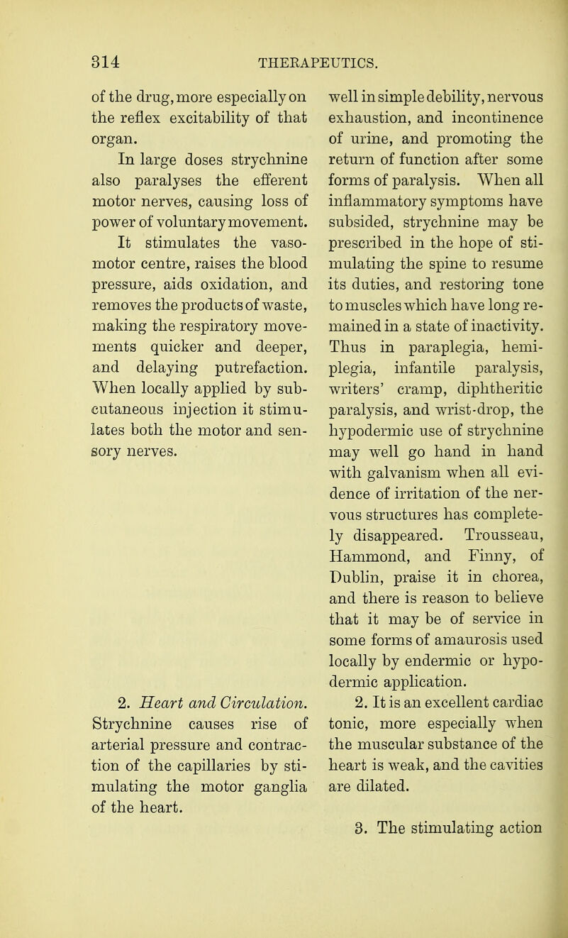 of the drug, more especially on the reflex excitability of that organ. In large doses strychnine also paralyses the efferent motor nerves, causing loss of power of voluntary movement. It stimulates the vaso- motor centre, raises the blood pressure, aids oxidation, and removes the products of waste, making the respiratory move- ments quicker and deeper, and delaying putrefaction. When locally applied by sub- cutaneous injection it stimu- lates both the motor and sen- sory nerves. 2. Heart and Circulation. Strychnine causes rise of arterial pressure and contrac- tion of the capillaries by sti- mulating the motor ganglia of the heart. well in simple debility, nervous exhaustion, and incontinence of urine, and promoting the return of function after some forms of paralysis. When all inflammatory symptoms have subsided, strychnine may be prescribed in the hope of sti- mulating the spine to resume its duties, and restoring tone to muscles which have long re- mained in a state of inactivity. Thus in paraplegia, hemi- plegia, infantile paralysis, writers' cramp, diphtheritic paralysis, and wrist-drop, the hypodermic use of strychnine may well go hand in hand with galvanism when all evi- dence of irritation of the ner- vous structures has complete- ly disappeared. Trousseau, Hammond, and Finny, of Dublin, praise it in chorea, and there is reason to believe that it may be of service in some forms of amaurosis used locally by endermic or hypo- dermic application. 2. It is an excellent cardiac tonic, more especially when the muscular substance of the heart is weak, and the cavities are dilated. 3. The stimulating action