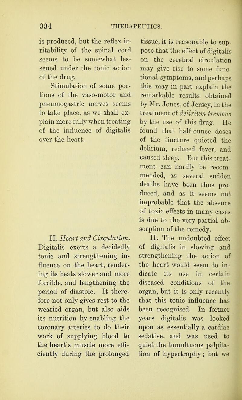 is produced, but the reflex ir- ritability of the spinal cord seems to be somewhat les- sened under the tonic action of the drug. Stimulation of some por- tions of the vaso-motor and pneumogastric nerves seems to take place, as we shall ex- plain more fully when treating of the influence of digitalis over the heart. II. Heart and Circulation. Digitalis exerts a decidedly tonic and strengthening in- fluence on the heart, render- ing its beats slower and more forcible, and lengthening the period of diastole. It there- fore not only gives rest to the wearied organ, but also aids its nutrition by enabling the coronary arteries to do their work of supplying blood to the heart's muscle more effi- ciently during the prolonged tissue, it is reasonable to sup- pose that the effect of digitalis on the cerebral circulation may give rise to some func- tional symptoms, and perhaps this may in part explain the remarkable results obtained by Mr. Jones, of Jersey, in the treatment of delirium tremens by the use of this drug. He found that half-ounce doses of the tincture quieted the delirium, reduced fever, and caused sleep. But this treat- ment can hardly be recom- mended, as several sudden deaths have been thus pro- duced, and as it seems not improbable that the absence of toxic effects in many cases is due to the very partial ab- sorption of the remedy. II. The undoubted effect of digitalis in slowing and strengthening the action of the heart would seem to in- dicate its use in certain diseased conditions of the organ, but it is only recently that this tonic influence has been recognised. In former years digitalis was looked upon as essentially a cardiac sedative, and was used to quiet the tumultuous palpita- tion of hypertrophy; but we