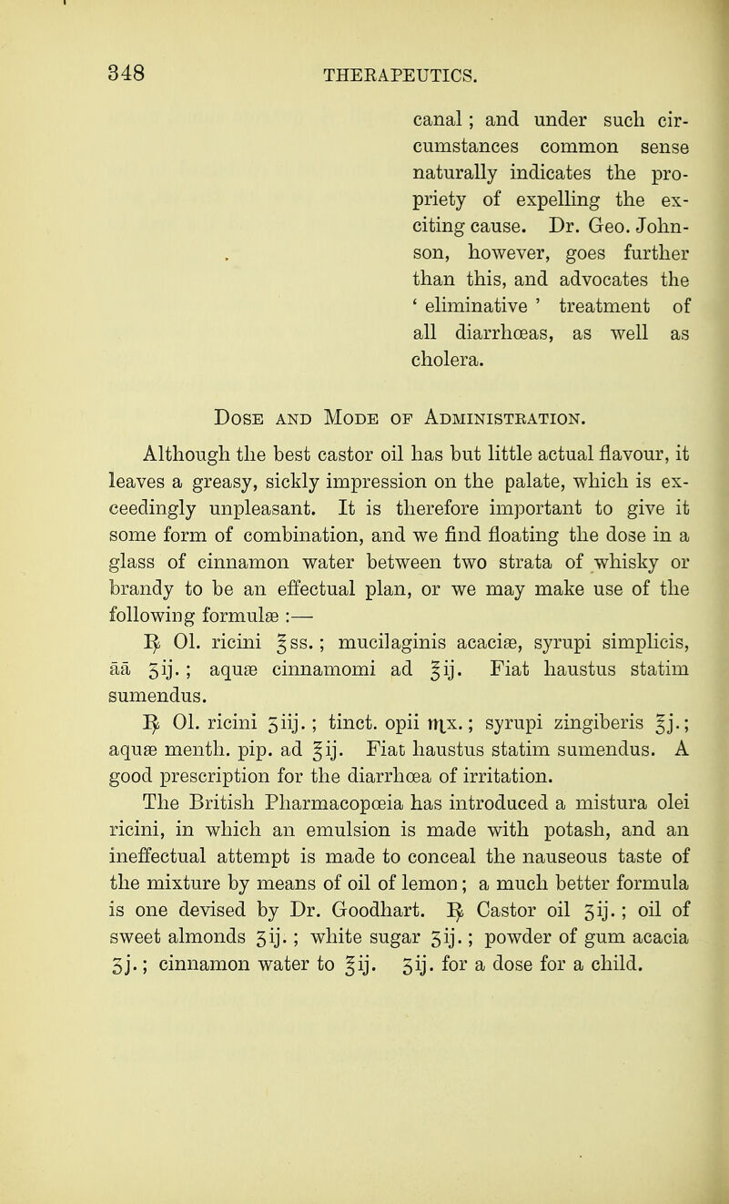 canal; and under such cir- cumstances common sense naturally indicates the pro- priety of expelling the ex- citing cause. Dr. Geo. John- son, however, goes further than this, and advocates the ' eliminative ' treatment of all diarrhoeas, as well as cholera. Dose and Mode of Administration. Although the best castor oil has but little actual flavour, it leaves a greasy, sickly impression on the palate, which is ex- ceedingly unpleasant. It is therefore important to give it some form of combination, and we find floating the dose in a glass of cinnamon water between two strata of whisky or brandy to be an effectual plan, or we may make use of the following formulae :— I£ 01. ricini Jss.; mucilaginis acaciae, syrupi simplicis, aa 5ij.; aquae cinnamomi ad gij. Fiat haustus statim sumendus. ]^ 01. ricini 5iij. ; tinct. opii tt^x.; syrupi zingiberis Jj.; aquae menth. pip. ad gij. Fiat haustus statim sumendus. A good prescription for the diarrhoea of irritation. The British Pharmacopoeia has introduced a mistura olei ricini, in which an emulsion is made with potash, and an ineffectual attempt is made to conceal the nauseous taste of the mixture by means of oil of lemon; a much better formula is one devised by Dr. Goodhart. ^ Castor oil 5ij.; oil of sweet almonds 5ij.; white sugar 5ij.; powder of gum acacia 5j.; cinnamon water to gij. 5ij. for a dose for a child.