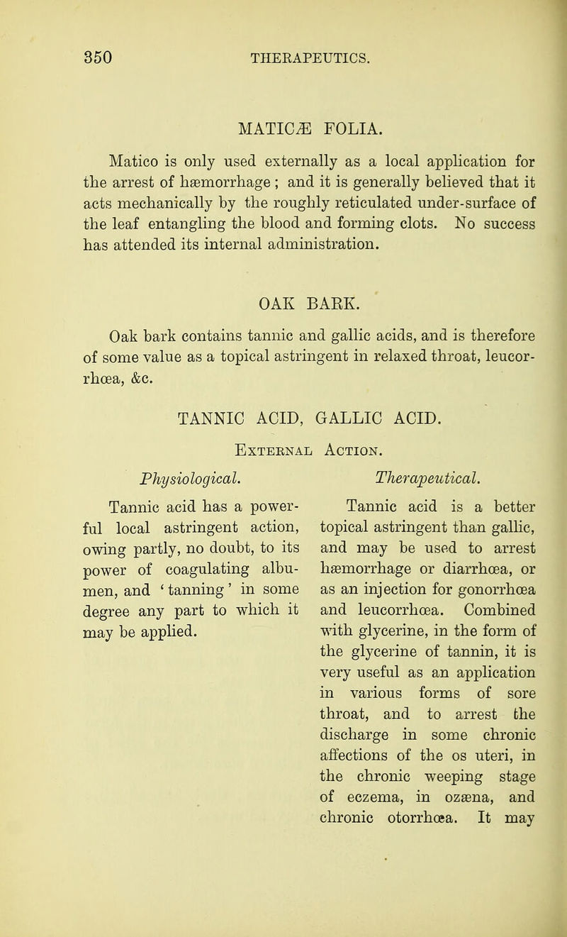 MATIC^E FOLIA. Matico is only used externally as a local application for the arrest of haemorrhage ; and it is generally believed that it acts mechanically by the roughly reticulated under-surface of the leaf entangling the blood and forming clots. No success has attended its internal administration. OAK BAEK. Oak bark contains tannic and gallic acids, and is therefore of some value as a topical astringent in relaxed throat, leucor- rhoea, &c. TANNIC ACID, GALLIC ACID. External Action. Physiological. Tannic acid has a power- ful local astringent action, owing partly, no doubt, to its power of coagulating albu- men, and ' tanning ' in some degree any part to which it may be applied. Therapeutical. Tannic acid is a better topical astringent than gallic, and may be used to arrest haemorrhage or diarrhoea, or as an injection for gonorrhoea and leucorrhoea. Combined with glycerine, in the form of the glycerine of tannin, it is very useful as an application in various forms of sore throat, and to arrest the discharge in some chronic affections of the os uteri, in the chronic weeping stage of eczema, in ozaena, and chronic otorrhoea. It may