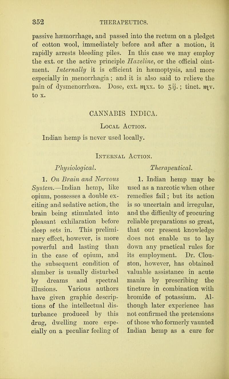 passive haemorrhage, and passed into the rectum on a pledget of cotton wool, immediately before and after a motion, it rapidly arrests bleeding piles. In this case we may employ the ext. or the active principle Hazeline, or the official oint- ment. Internally it is efficient in haemoptysis, and more especially in Menorrhagia; and it is also said to relieve the pain of dysmenorrhea. Dose, ext. rr^xx. to 3ij. ; tinct. rr\\. to x. CANNABIS INDICA. Local Action. Indian hemp is never used locally. Internal Action. Physiological. 1. On Brain and Nervous System.—Indian hemp, like opium, possesses a double ex- citing and sedative action, the brain being stimulated into pleasant exhilaration before sleep sets in. This prelimi- nary effect, however, is more powerful and lasting than in the case of opium, and the subsequent condition of slumber is usually disturbed by dreams and spectral illusions. Various authors have given graphic descrip- tions of the intellectual dis- turbance produced by this drug, dwelling more espe- cially on a peculiar feeling of Therapeutical. 1. Indian hemp may be used as a narcotic when other remedies fail; but its action is so uncertain and irregular, and the difficulty of procuring reliable preparations so great, that our present knowledge does not enable us to lay down any practical rules for its employment. Dr. Clou- ston, however, has obtained valuable assistance in acute mania by prescribing the tincture in combination with bromide of potassium. Al- though later experience has not confirmed the pretensions of those who formerly vaunted Indian hemp as a cure for