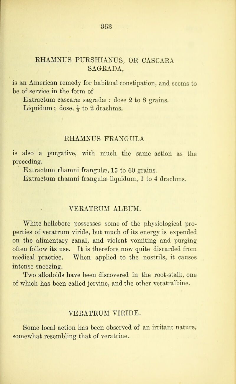 EHAMNUS PURSHIANUS, OR CASCARA SAGRADA, is an American remedy for habitual constipation, and seems to be of service in the form of Extractum cascarae sagradse : dose 2 to 8 grains. Liquidum ; dose, \ to 2 drachms. RHAMNUS FRANGULA is also a purgative, with much the same action as the preceding. Extractum rhamni frangulae, 15 to 60 grains. Extractum rhamni frangulae liquidum, 1 to 4 drachms. VERATRUM ALBUM. White hellebore possesses some of the physiological pro- perties of veratrum viride, but much of its energy is expended on the alimentary canal, and violent vomiting and purging often follow its use. It is therefore now quite discarded from medical practice. When applied to the nostrils, it causes intense sneezing. Two alkaloids have been discovered in the root-stalk, one of which has been called jervine, and the other veratralbine. VERATRUM VIRIDE. Some local action has been observed of an irritant nature, somewhat resembling that of veratrine.