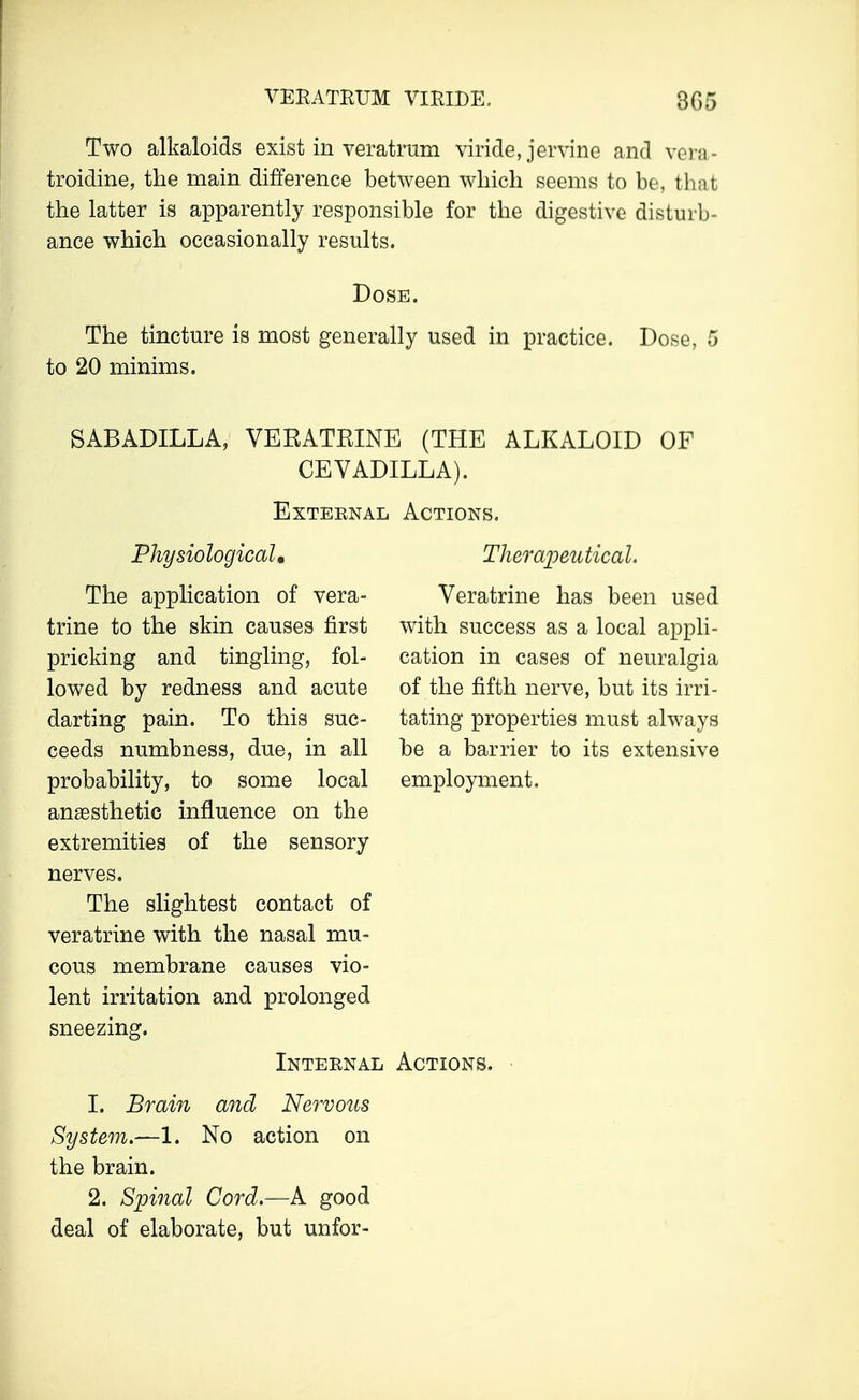 VERATKUM VIRIDE. 3G5 Two alkaloids exist in veratrum viride, jervine and vera- troidine, the main difference between which seems to be, that the latter is apparently responsible for the digestive disturb- ance which occasionally results. Dose. The tincture is most generally used in practice. Dose, 5 to 20 minims. SABADILLA, VERATKINE (THE ALKALOID OF CEVADILLA). External Physiological, The application of vera- trine to the skin causes first pricking and tingling, fol- lowed by redness and acute darting pain. To this suc- ceeds numbness, due, in all probability, to some local anaesthetic influence on the extremities of the sensory nerves. The slightest contact of veratrine with the nasal mu- cous membrane causes vio- lent irritation and prolonged sneezing. Internal 1. Brain and Nervous System.—1. No action on the brain. 2. Spinal Cord.—A good deal of elaborate, but unfor- Actions. Therapeutical. Veratrine has been used with success as a local appli- cation in cases of neuralgia of the fifth nerve, but its irri- tating properties must always be a barrier to its extensive employment. Actions.