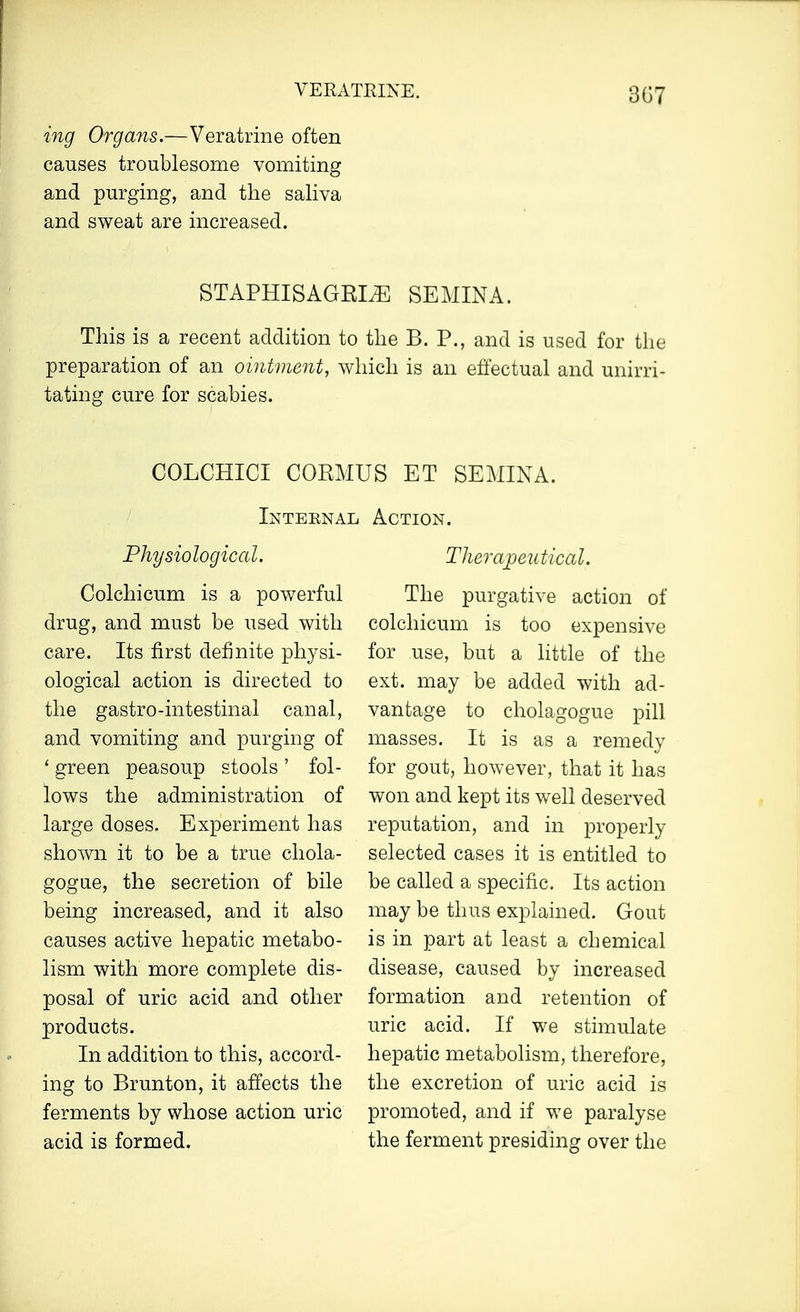 3G7 ing Organs.—Veratrine often causes troublesome vomiting and purging, and the saliva and sweat are increased. STAPHISAGRLE SEMINA. This is a recent addition to the B. P., and is used for the preparation of an ointment, which is an effectual and unirri- tating cure for scabies. COLCHICI CORMUS ET SEMINA. Internal Action. Physiological. Colchicum is a powerful drug, and must be used with care. Its first definite physi- ological action is directed to the gastro-intestinal canal, and vomiting and purging of ' green peasoup stools ' fol- lows the administration of large doses. Experiment has shown it to be a true chola- gogue, the secretion of bile being increased, and it also causes active hepatic metabo- lism with more complete dis- posal of uric acid and other products. In addition to this, accord- ing to Brunton, it affects the ferments by whose action uric acid is formed. Therapeutical. The purgative action of colchicum is too expensive for use, but a little of the ext. may be added with ad- vantage to cholagogue pill masses. It is as a remedy for gout, however, that it has won and kept its well deserved reputation, and in properly selected cases it is entitled to be called a specific. Its action may be thus explained. Gout is in part at least a chemical disease, caused by increased formation and retention of uric acid. If we stimulate hepatic metabolism, therefore, the excretion of uric acid is promoted, and if we paralyse the ferment presiding over the