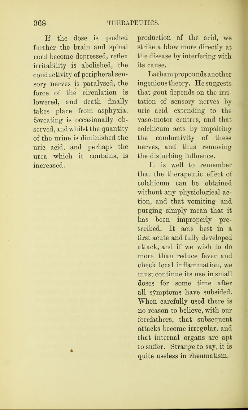 If the dose is pushed further the brain and spinal cord become depressed, reflex irritability is abolished, the conductivity of peripheral sen- sory nerves is paralysed, the force of the circulation is lowered, and death finally takes place from asphyxia. Sweating is occasionally ob- served, and whilst the quantity of the urine is diminished the uric acid, and perhaps the urea which it contains, is increased. production of the acid, we strike a blow more directly at the disease by interfering with its cause. Latham propounds another ingenious theory. He suggests that gout depends on the irri- tation of sensory nerves by uric acid extending to the vaso-motor centres, and that colchicum acts by impairing the conductivity of these nerves, and thus removing the disturbing influence. It is well to remember that the therapeutic effect of colchicum can be obtained without any physiological ac- tion, and that vomiting and purging simply mean that it has been improperly pre- scribed. It acts best in a first acute and fully developed attack, and if we wish to do more than reduce fever and check local inflammation, we must continue its use in small doses for some time after all symptoms have subsided. When carefully used there is no reason to believe, with our forefathers, that subsequent attacks become irregular, and that internal organs are apt to suffer. Strange to say, it is quite useless in rheumatism.