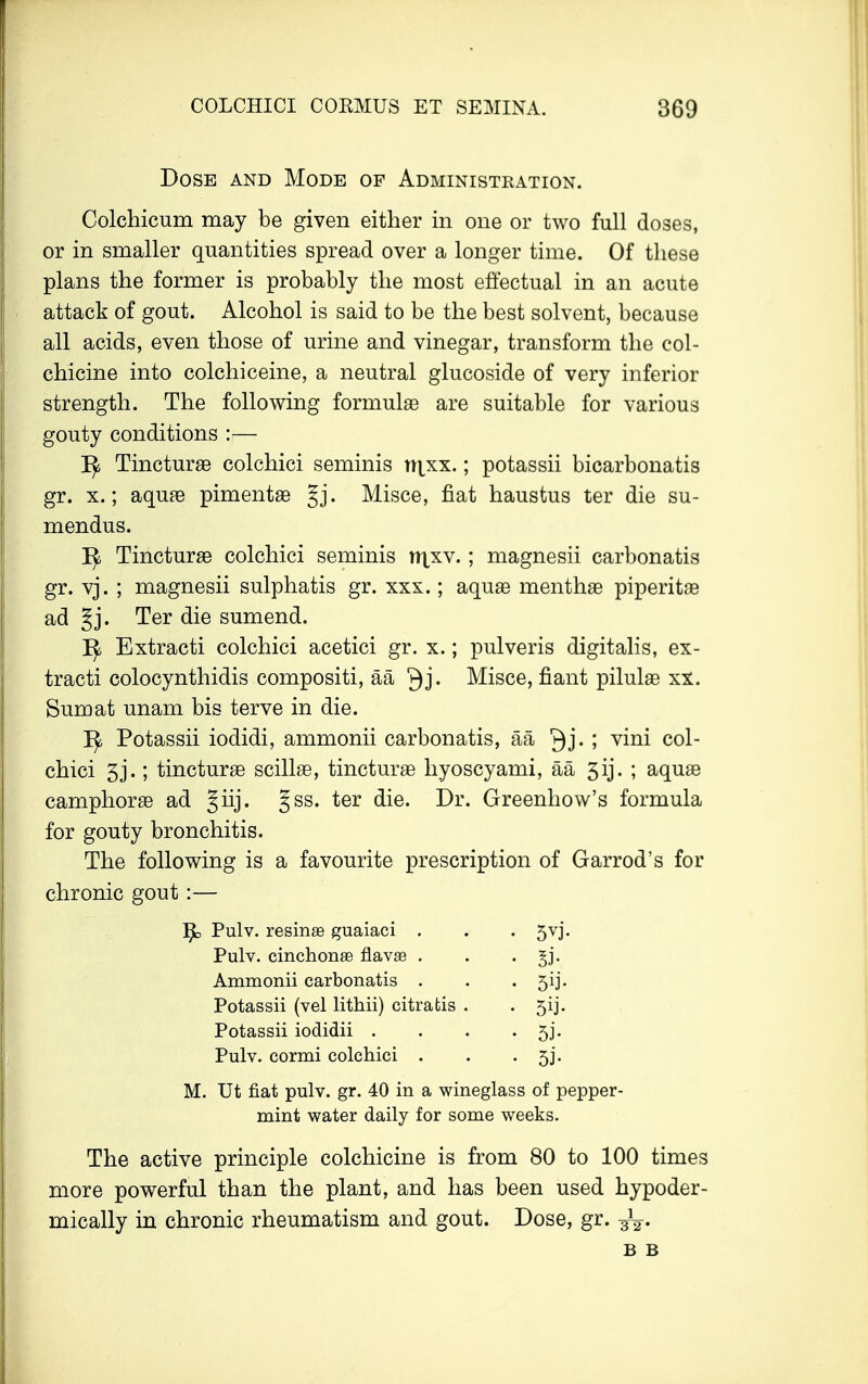 Dose and Mode of Administration. Colchicum may be given either in one or two full doses, or in smaller quantities spread over a longer time. Of these plans the former is probably the most effectual in an acute attack of gout. Alcohol is said to be the best solvent, because all acids, even those of urine and vinegar, transform the col- chicine into colchiceine, a neutral glucoside of very inferior strength. The following formulae are suitable for various gouty conditions :— 1^ Tincturae colchici seminis rrixx.; potassii bicarbonatis gr. x.; aquae pimentae §j. Misce, flat haustus ter die su- mendus. ]^ Tincturae colchici seminis tt^xv. ; magnesii carbonatis gr. vj. ; magnesii sulphatis gr. xxx.; aquae menthae piperita ad §j. Ter die sumend. ]^ Extracti colchici acetici gr. x.; pulveris digitalis, ex- tracti colocynthidis compositi, aa Qj. Misce, fiant pilulae xx. Sum at unam bis terve in die. ]^ Potassii iodidi, ammonii carbonatis, aa Qj. ; vini col- chici 5j.; tincturae scillae, tincturae hyoscyami, aa 5ij. ; aquae camphorae ad §iij. Jss. ter die. Dr. Greenhow's formula for gouty bronchitis. The following is a favourite prescription of Garrod's for chronic gout:— Pulv. resinas guaiaci . • 5vi Pulv. cinchonse flavas . • Si- Ammonii carbonatis . • 5ij- Potassii (vel lithii) citratis . • 5ij- Potassii iodidii . • 5i- Pulv. cormi colchici . • 53'- M. Ut fiat pulv. gr. 40 in a wineglass of pepper- mint water daily for some weeks. The active principle colchicine is from 80 to 100 times more powerful than the plant, and has been used hypoder- mically in chronic rheumatism and gout. Dose, gr. B B