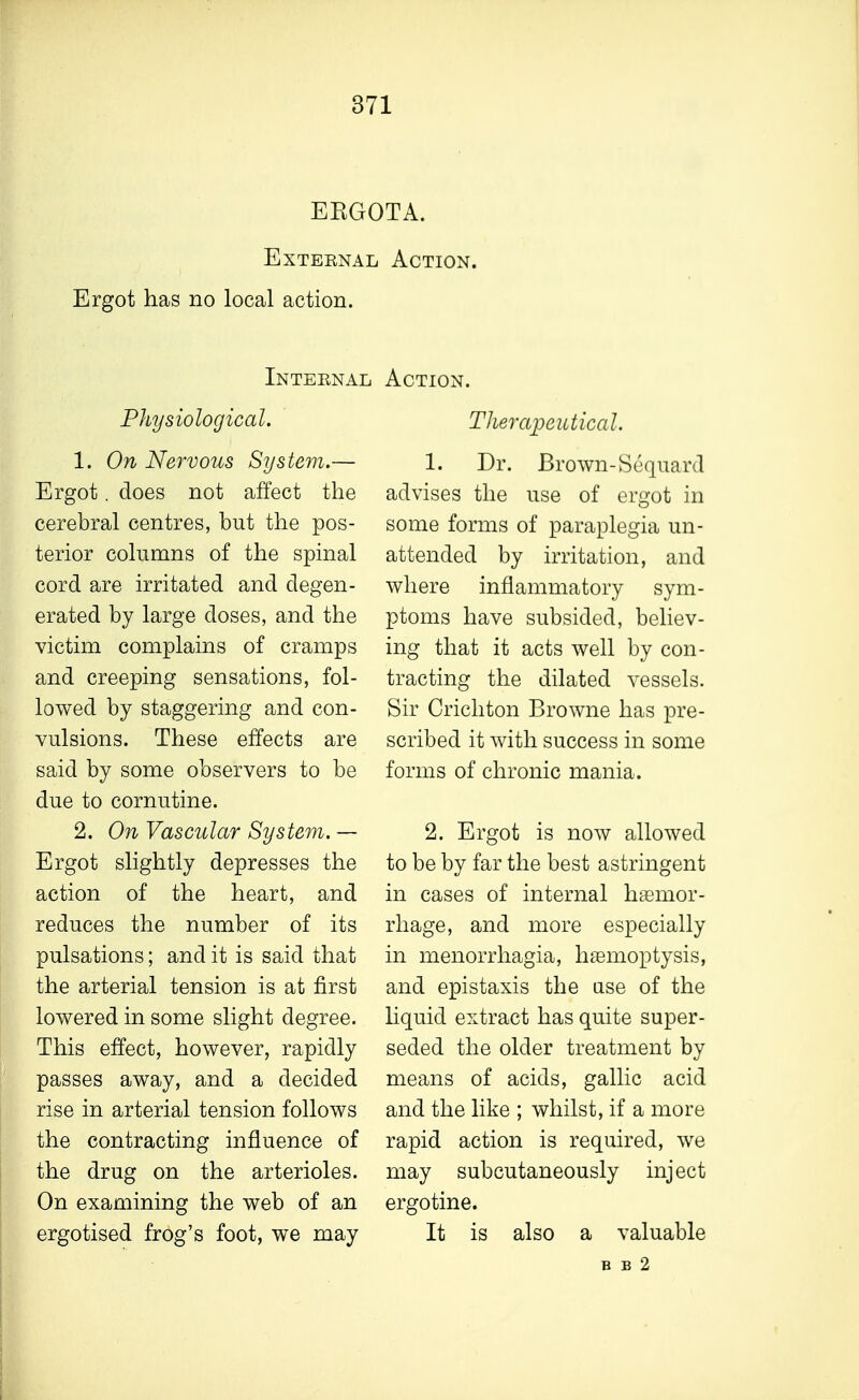 EEGOTA. External Action. Ergot has no local action. Internal Action. Physiological. 1, On Nervous System.— Ergot. does not affect the cerebral centres, but the pos- terior columns of the spinal cord are irritated and degen- erated by large doses, and the victim complains of cramps and creeping sensations, fol- lowed by staggering and con- vulsions. These effects are said by some observers to be due to cornutine. 2. On Vascular System. — Ergot slightly depresses the action of the heart, and reduces the number of its pulsations; and it is said that the arterial tension is at first lowered in some slight degree. This effect, however, rapidly passes away, and a decided rise in arterial tension follows the contracting influence of the drug on the arterioles. On examining the web of an ergotised frog's foot, we may Therapeutical. 1. Dr. Brown-Sequnrd advises the use of ergot in some forms of paraplegia un- attended by irritation, and where inflammatory sym- ptoms have subsided, believ- ing that it acts well by con- tracting the dilated vessels. Sir Crichton Browne has pre- scribed it with success in some forms of chronic mania. 2. Ergot is now allowed to be by far the best astringent in cases of internal haemor- rhage, and more especially in menorrhagia, haemoptysis, and epistaxis the use of the liquid extract has quite super- seded the older treatment by means of acids, gallic acid and the like ; whilst, if a more rapid action is required, we may subcutaneously inject ergotine. It is also a valuable B B 2