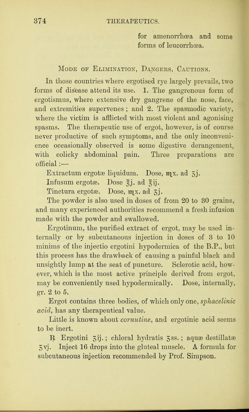 for amenorrhoea and some forms of leucorrhoea. Mode of Elimination, Dangers, Cautions. In those countries where ergotised rye largely prevails, two forms of disease attend its use. 1. The gangrenous form of ergotismus, where extensive dry gangrene of the nose, face, and extremities supervenes ; and 2. The spasmodic variety, where the victim is afflicted with most violent and agonising spasms. The therapeutic use of ergot, however, is of course never productive of such symptoms, and the only inconveni- ence occasionally observed is some digestive derangement, with colicky abdominal pain. Three preparations are official :— Extractum ergotse liquidum. Dose, trjx. ad 5j. Infusum ergotse. Dose §j. ad Tinctura ergots. Dose, lijx. ad 5j. The powder is also used in doses of from 20 to 30 grains, and many experienced authorities recommend a fresh infusion made with the powder and swallowed. Ergotinum, the purified extract of ergot, may be used in- ternally or by subcutaneous injection in doses of 3 to 10 minims of the injectio ergotini hypodermica of the B.P., but this process has the drawback of causing a painful black and unsightly lump at the seat of puncture. Sclerotic acid, how- ever, which is the most active principle derived from ergot, may be conveniently used hypodermically. Dose, internally, gr. 2 to 5. Ergot contains three bodies, of which only one, sphacelinic acid, has any therapeutical value. Little is known about cornutine, and ergotinic acid seems to be inert. 1^ Ergotini 5ij.; chloral hydratis gss. ; aquas destillatse 5 vj. Inject 16 drops into the gluteal muscle. A formula for subcutaneous injection recommended by Prof. Simpson.