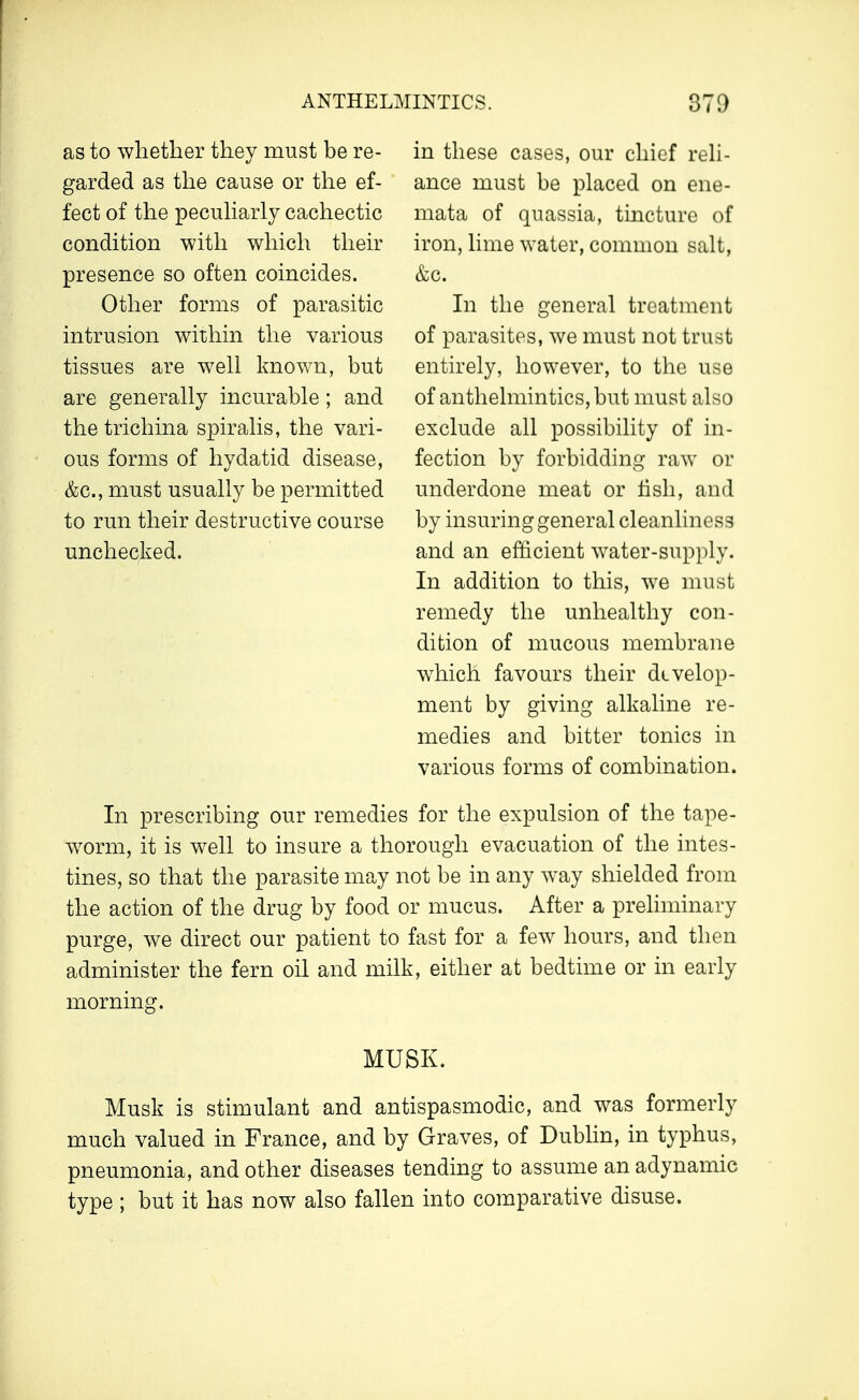 as to whether they must be re- garded as the cause or the ef- fect of the peculiarly cachectic condition with which their presence so often coincides. Other forms of parasitic intrusion within the various tissues are well known, but are generally incurable; and the trichina spiralis, the vari- ous forms of hydatid disease, &c, must usually be permitted to run their destructive course unchecked. in these cases, our chief reli- ance must be placed on ene- mata of quassia, tincture of iron, lime water, common salt, &c. In the general treatment of parasites, we must not trust entirely, however, to the use of anthelmintics, but must also exclude all possibility of in- fection by forbidding raw or underdone meat or fish, and by insuring general cleanliness and an efficient water-supply. In addition to this, we must remedy the unhealthy con- dition of mucous membrane which favours their develop- ment by giving alkaline re- medies and bitter tonics in various forms of combination. In prescribing our remedies for the expulsion of the tape- worm, it is well to insure a thorough evacuation of the intes- tines, so that the parasite may not be in any way shielded from the action of the drug by food or mucus. After a preliminary purge, we direct our patient to fast for a few hours, and then administer the fern oil and milk, either at bedtime or in early morning. MUSK. Musk is stimulant and antispasmodic, and was formerly much valued in France, and by Graves, of Dublin, in typhus, pneumonia, and other diseases tending to assume an adynamic type ; but it has now also fallen into comparative disuse.