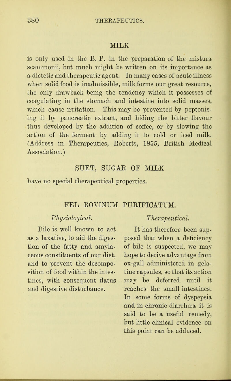 MILK is only used in the B. P. in the preparation of the mistura scammonii, but much might be written on its importance as a dietetic and therapeutic agent. In many cases of acute illness when solid food is inadmissible, milk forms our great resource, the only drawback being the tendency which it possesses of coagulating in the stomach and intestine into solid masses, which cause irritation. This may be prevented by peptonis- ing it by pancreatic extract, and hiding the bitter flavour thus developed by the addition of coffee, or by slowing the action of the ferment by adding it to cold or iced milk. (Address in Therapeutics, Eoberts, 1855, British Medical Association.) SUET, SUGAR OF MILK have no special therapeutical properties. FEL BOVINUM PURIFICATUM. Physiological. Bile is well known to act as a laxative, to aid the diges- tion of the fatty and amyla- ceous constituents of our diet, and to prevent the decompo- sition of food within the intes- tines, with consequent flatus and digestive disturbance. Therapeutical. It has therefore been sup- posed that when a deficiency of bile is suspected, we may hope to derive advantage from ox-gall administered in gela- tine capsules, so that its action may be deferred until it reaches the small intestines. In some forms of dyspepsia and in chronic diarrhoea it is said to be a useful remedy, but little clinical evidence on this point can be adduced.