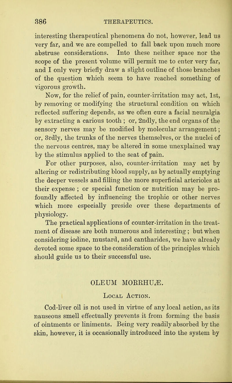 interesting therapeutical phenomena do not, however, lead us very far, and we are compelled to fall back upon much more abstruse considerations. Into these neither space nor the scope of the present volume will permit me to enter very far, and I only very briefly draw a slight outline of those branches of the question which seem to have reached something of vigorous growth. Now, for the relief of pain, counter-irritation may act, 1st, by removing or modifying the structural condition on which reflected suffering depends, as we often cure a facial neuralgia by extracting a carious tooth ; or, 2ndly, the end organs of the sensory nerves may be modified by molecular arrangement; or, 3rdly, the trunks of the nerves themselves, or the nuclei of the nervous centres, may be altered in some unexplained way by the stimulus applied to the seat of pain. For other purposes, also, counter-irritation may act by altering or redistributing blood supply, as by actually emptying the deeper vessels and filling the more superficial arterioles at their expense ; or special function or nutrition may be pro- foundly affected by influencing the trophic or other nerves which more especially preside over these departments of physiology. The practical applications of counter-irritation in the treat- ment of disease are both numerous and interesting ; but when considering iodine, mustard, and cantharides, we have already devoted some space to the consideration of the principles which should guide us to their successful use. OLEUM MOKRHUvE. Local Action. Cod-liver oil is not used in virtue of any local action, as its nauseous smell effectually prevents it from forming the basis of ointments or liniments. Being very readily absorbed by the skin, however, it is occasionally introduced into the system by