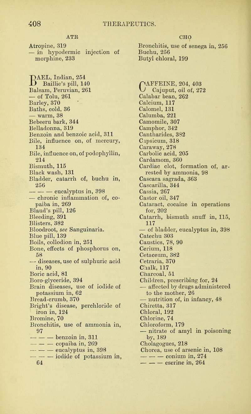 ATE Atropine, 319 — in hypodermic injection of morphine, 233 BAEL, Indian, 254 Baillie's pill, 140 Balsam, Peruvian, 261 — of Tolu, 261 Barley, 370 Baths, cold, 36 — warm, 38 Bebeeru bark, 344 Belladonna, 319 Benzoin and benzoic acid, 311 Bile, influence on, of mercury, 134 Bile, influence on, of podophyllin, 214 Bismuth, 115 Black wash, 131 Bladder, catarrh of, buchu in, 256 eucalyptus in, 398 — chronic inflammation of, co- paiba in, 269 Blaud's pill, 126 Bleeding, 391 Blisters, 382 Bloodroot, see Sanguinaria. Blue pill, 139 Boils, collodion in, 251 Bone, effects of phosphorus on, 58 — diseases, use of sulphuric acid in, 90 Boric acid, 81 Boro-glyceride, 394 Brain diseases, use of iodide of potassium in, 62 Bread-crumb, 370 Bright's disease, perchloride of iron in, 124 Bromine, 70 Bronchitis, use of ammonia in, 97 — benzoin in, 311 copaiba in, 269 eucalyptus in, 398 iodide of potassium in, 64 CHO Bronchitis, use of senega in, 256 Buchu, 256 Butyl chloral, 199 pAFFEINE, 204, 403 \J Cajuput, oil of, 272 Calabar bean, 262 Calcium, 117 Calomel, 131 Calumba, 221 Camomile, 307 Camphor, 342 Cantharides, 382 Capsicum, 318 Caraway, 278 Carbolic acid, 205 Cardamom, 360 Cardiac clot, formation of, ar- rested by ammonia, 98 Cascara sagrada, 363 Cascarilla, 344 Cassia, 267 Castor oil, 347 Cataract, cocaine in operations for, 202 Catarrh, bismuth snuff in, 115, 117 — of bladder, eucalyptus in, 398 Catechu 303 Caustics, 78, 90 Cerium, 118 Cetaceum, 382 Cetraria. 370 Chalk, 117 Charcoal, 51 Children, prescribing for, 24 — affected by drugs administered to the mother, 26 — nutrition of, in infancy, 48 Chiretta, 317 Chloral, 192 Chlorine, 74 Chloroform, 179 — nitrate of amyl in poisoning by, 189 Cholagogues, 218 Chorea, use of arsenic in, 108 conium in, 274 eserine in, 264