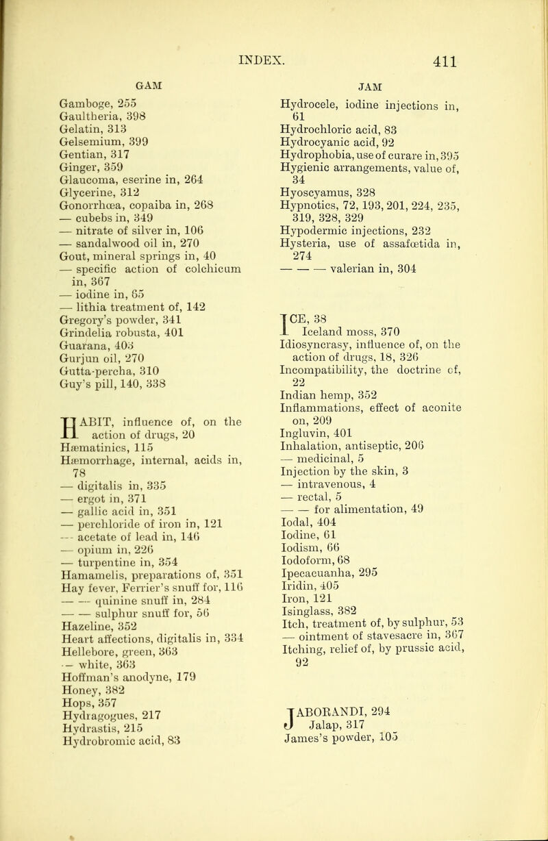 GAM Gamboge, 255 Gaultberia, 398 Gelatin, 313 Gelsemium, 399 Gentian, 317 Ginger, 359 Glaucoma, eserine in, 264 Glycerine, 312 Gonorrhoea, copaiba in, 268 — cubebs in, 349 — nitrate of silver in, 106 — sandalwood oil in, 270 Gout, mineral springs in, 40 — specific action of colonicum in, 367 — iodine in, 85 — lithia treatment of, 142 Gregory's powder, 341 Grindelia robusta, 401 Guarana, 403 Gurjun oil, 270 Gutta-percha, 310 Guy's pill, 140, 338 HABIT, influence of, on the action of drugs, 20 Haematinics, 115 Hemorrhage, internal, acids in, 78 — digitalis in, 335 — ergot in, 371 — gallic acid in, 351 — perchloride of iron in, 121 — - acetate of lead in, 146 — opium in, 226 — turpentine in, 354 Hamamelis, preparations of, 351 Hay fever, Ferrier's snuff for, 116 quinine snuff in, 284 sulphur snuff for, 56 Hazeline, 352 Heart affections, digitalis in, 334 Hellebore, green, 363 -— white, 363 Hoffman's anodyne, 179 Honey, 382 Hops, 357 Hydragogues, 217 Hydrastis, 215 Hydrobromic acid, 83 JAM Hydrocele, iodine injections in, 61 Hydrochloric acid, 83 Hydrocyanic acid, 92 Hydrophobia, use of curare in, 395 Hygienic arrangements, value of, 34 Hyoscyamus, 328 Hypnotics, 72, 193, 201, 224, 235, 319, 328, 329 Hypodermic injections, 232 Hysteria, use of assafoetida in, 274 valerian in, 304 ICE, 38 JL Iceland moss, 370 Idiosyncrasy, influence of, on the action of drugs, 18, 326 Incompatibility, the doctrine cf, 22 Indian hemp, 352 Inflammations, effect of aconite on,209 Ingiuvin, 401 Inhalation, antiseptic, 206 — medicinal, 5 Injection by the skin, 3 — intravenous, 4 — rectal, 5 for alimentation, 49 Iodal, 404 Iodine, 61 Iodism, 66 Iodoform, 68 Ipecacuanha, 295 Iridin, 405 Iron, 121 Isinglass, 382 Itch, treatment of, by sulphur, 53 — ointment of stavesacre in, 367 Itching, relief of, by prussic acid, 92 TABORANDI, 294 J Jalap, 317 James's powder, 105