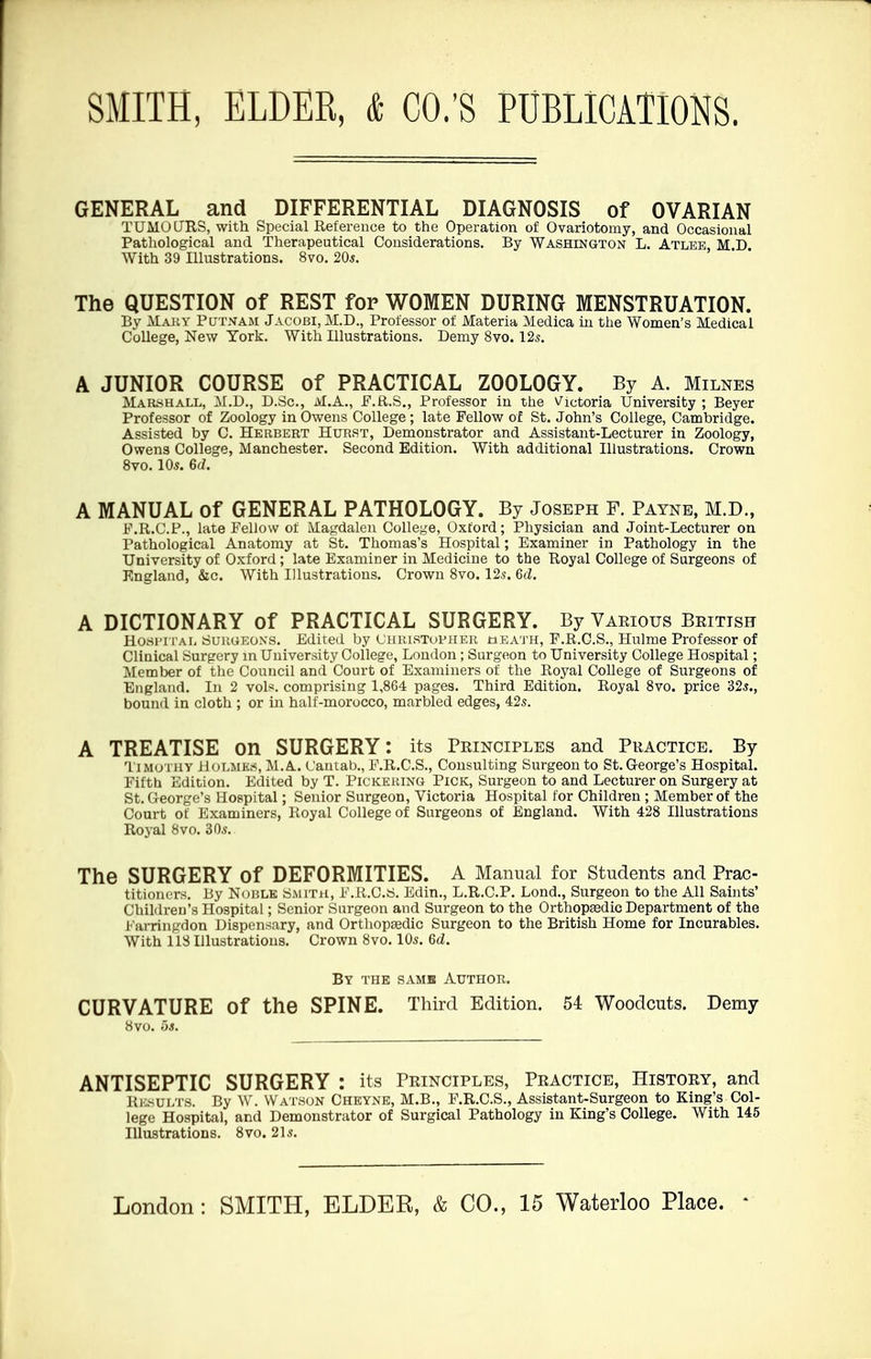 GENERAL and DIFFERENTIAL DIAGNOSIS of OVARIAN TUMOURS, with Special Reference to the Operation of Ovariotomy, and Occasional Pathological and Therapeutical Considerations. By Washington L. Atlee, M.D. With 39 Illustrations. 8vo. 20*. The QUESTION of REST for WOMEN DURING MENSTRUATION. By Mary Putnam Jacobi,M.D., Professor of Materia Medica in the Women's Medical College, New York. With Illustrations. Demy 8vo. 12s. A JUNIOR COURSE of PRACTICAL ZOOLOGY. By A. Milnes Marshall, M.D., D.Sc, M.A., F.R.S., Professor in the Victoria University ; Beyer Professor of Zoology in Owens College; late Fellow of St. John's College, Cambridge. Assisted by C. Herbert Hurst, Demonstrator and Assistant-Lecturer in Zoology, Owens College, Manchester. Second Edition. With additional Illustrations. Crown 8vo. 10s. 6d. A MANUAL of GENERAL PATHOLOGY. By Joseph F. Payne, M.D., F.R.C.P., late Fellow of Magdalen College, Oxford; Physician and Joint-Lecturer on Pathological Anatomy at St. Thomas's Hospital; Examiner in Pathology in the University of Oxford; late Examiner in Medicine to the Royal College of Surgeons of England, &c. With Illustrations. Crown 8vo. 12s. 6cZ. A DICTIONARY of PRACTICAL SURGERY. By Various British Hospital Suiiueons. Edited by Christopher geath, F.R.C.S., Hulme Professor of Clinical Surgery in University College, London; Surgeon to University College Hospital; Member of the Council and Court of Examiners of the Royal College of Surgeons of England. In 2 vols, comprising 1,864 pages. Third Edition. Royal 8vo. price 32s., bound in cloth ; or in half-morocco, marbled edges, 42s. A TREATISE on SURGERY: its Principles and Practice. By Timothy HOLMES, M.A. Cantab., F.R.C.S., Consulting Surgeon to St. G-eorge's Hospital. Fifth Edition. Edited by T. Pickering Pick, Surgeon to and Lecturer on Surgery at St. George's Hospital; Senior Surgeon, Victoria Hospital for Children; Member of the Court of Examiners, Royal College of Surgeons of England. With 428 Illustrations Royal 8vo. 30s. The SURGERY Of DEFORMITIES. A Manual for Students and Prac- titioners. By Noble Smith, F.R.C.8. Edin., L.R.C.P. Lond., Surgeon to the All Saints' Children's Hospital; Senior Surgeon and Surgeon to the Orthopsedic Department of the Farringdon Dispensary, and Orthopsedic Surgeon to the British Home for Incurables. With 118 Illustrations. Crown 8vo. 10s. 6d. By the samb Author. CURVATURE of the SPINE. Third Edition. 54 Woodcuts. Demy 8vo. 5a. ANTISEPTIC SURGERY : its Principles, Practice, History, and RESULTS. By W. Watson Cheyne, M.B., F.R.C.S., Assistant-Surgeon to King's Col- lege Hospital, and Demonstrator of Surgical Pathology in King's College. With 145 Illustrations. 8vo. 21s.